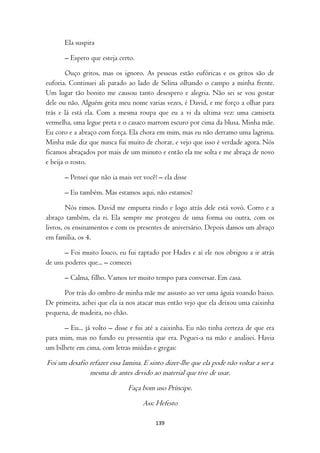 Ela suspira

      – Espero que esteja certo.

        Ouço gritos, mas os ignoro. As pessoas estão eufóricas e os gritos são de
euforia. Continuei ali parado ao lado de Selina olhando o campo a minha frente.
Um lugar tão bonito me causou tanto desespero e alegria. Não sei se vou gostar
dele ou não. Alguém grita meu nome varias vezes, é David, e me forço a olhar para
trás e lá está ela. Com a mesma roupa que eu a vi da ultima vez: uma camiseta
vermelha, uma legue preta e o casaco marrom escuro por cima da blusa. Minha mãe.
Eu coro e a abraço com força. Ela chora em mim, mas eu não derramo uma lagrima.
Minha mãe diz que nunca fui muito de chorar, e vejo que isso é verdade agora. Nós
ficamos abraçados por mais de um minuto e então ela me solta e me abraça de novo
e beija o rosto.

      – Pensei que não ia mais ver você! – ela disse

      – Eu também. Mas estamos aqui, não estamos?

        Nós rimos. David me empurra rindo e logo atrás dele está vovó. Corro e a
abraço também, ela ri. Ela sempre me protegeu de uma forma ou outra, com os
livros, os ensinamentos e com os presentes de aniversário. Depois damos um abraço
em família, os 4.

       – Foi muito louco, eu fui raptado por Hades e aí ele nos obrigou a ir atrás
de uns poderes que... – comecei

      – Calma, filho. Vamos ter muito tempo para conversar. Em casa.

      Por trás do ombro de minha mãe me assusto ao ver uma águia voando baixo.
De primeira, achei que ela ia nos atacar mas então vejo que ela deixou uma caixinha
pequena, de madeira, no chão.

      – Eu... já volto – disse e fui até a caixinha. Eu não tinha certeza de que era
para mim, mas no fundo eu pressentia que era. Peguei-a na mão e analisei. Havia
um bilhete em cima, com letras miúdas e gregas:

Foi um desafio refazer essa lamina. E sinto dizer-lhe que ela pode não voltar a ser a
               mesma de antes devido ao material que tive de usar.
                              Faça bom uso Príncipe.
                                    Ass: Hefesto

                                        139
 