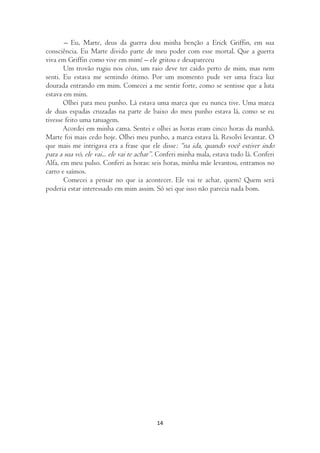 – Eu, Marte, deus da guerra dou minha benção a Erick Griffin, em sua
consciência. Eu Marte divido parte de meu poder com esse mortal. Que a guerra
viva em Griffin como vive em mim! – ele gritou e desapareceu
       Um trovão rugiu nos céus, um raio deve ter caído perto de mim, mas nem
senti. Eu estava me sentindo ótimo. Por um momento pude ver uma fraca luz
dourada entrando em mim. Comecei a me sentir forte, como se sentisse que a luta
estava em mim.
       Olhei para meu punho. Lá estava uma marca que eu nunca tive. Uma marca
de duas espadas cruzadas na parte de baixo do meu punho estava lá, como se eu
tivesse feito uma tatuagem.
       Acordei em minha cama. Sentei e olhei as horas eram cinco horas da manhã.
Marte foi mais cedo hoje. Olhei meu punho, a marca estava lá. Resolvi levantar. O
que mais me intrigava era a frase que ele disse: “na ida, quando você estiver indo
para a sua vó, ele vai... ele vai te achar”. Conferi minha mala, estava tudo lá. Conferi
Alfa, em meu pulso. Conferi as horas: seis horas, minha mãe levantou, entramos no
carro e saímos.
       Comecei a pensar no que ia acontecer. Ele vai te achar, quem? Quem será
poderia estar interessado em mim assim. Só sei que isso não parecia nada bom.




                                          14
 