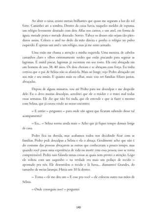 Ao abrir a caixa, avistei metais brilhantes que quase me segaram a luz do sol
forte. Caminhei até a sombra. Dentro da caixa havia, naqueles moldes de espuma,
um relógio levemente dourado com dois Alfas nos cantos, e um anel, em forma de
águia, metade prata e metade dourado. Sorrio. Talvez os deuses não sejam tão pães-
duros assim. Coloco o anel no dedo da mão direita e ponho o relógio no pulso
esquerdo. É apenas um anel e um relógio, mas já me sinto armado.

       Uma visão me chama a atenção a minha esquerda. Uma menina, de cabelos
castanhos claro e olhos extremamente verdes que estão piscando para segurar as
lagrimas. É inútil piscar, lagrimas já escorrem em seu rosto. Ela está abraçada em
um homem de uns 38, 40 anos. Os dois choram e se abraçam com força. Eu tinha
certeza que o pai de Selina não ia afastá-la. Mais ao longe, vejo Pedro abraçado em
sua mãe e seu irmão. E quanto mais eu olhar, mais vou ver famílias felizes juntas,
abraçadas.

       Depois de alguns minutos, vou até Pedro para me desculpar e me despedir
dele. Eu o devo muitas desculpas, acreditei que ele o traidor e o tratei mal todas
essas semanas. Ele diz que não foi nada, que ele entende e que ia fazer o mesmo
com Selina, que já estava vindo ao nosso encontro.

      – E então – perguntei – para onde vão agora que ficaram sabendo desse tal
acampamento?

       – Eu... – Selina sorriu ainda mais – Acho que já fiquei tempo demais longe
de casa.

       Pedro fica na duvida, mas acabamos todos nos decidindo ficar com as
famílias. Pedro pedi desculpas a Selina e ela o abraça. Geralmente acho que não é
do costume das pessoas abraçarem as outras que conheceram a pouco tempo, mas
quando você passa uma experiência de vida ou morte com essa pessoa, isso se torna
compreensível. Pedro saiu falando umas coisas as quais nem prestei a atenção. Logo
ele voltou com um saquinho – na verdade era mais um pedaço de tecido –
apontado pra nós. Ele desenrolou o tecido e lá havia... diamantes! Grandes, do
tamanho de meias laranjas. Havia uns 10 lá dentro.

          – Toma – ele me deu um – E esse pra você – ele colocou outro nas mãos de
Selina.

          – Onde conseguiu isso? – perguntei



                                         140
 