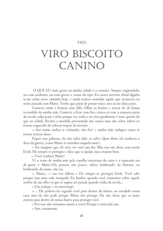 Três


            Viro biscoito
               canino

        O QUE EU mais gosto na minha cidade é o transito. Sempre engarrafado,
ou com acidentes, ou com greves e coisas do tipo. Eu estava nervoso afinal alguém
ia me achar nesse caminho hoje, e ainda tentava assimilar aquilo que aconteceu na
noite passada com Marte. Tenho que parar de pensar nisso, isso só me deixa pior.
       Comecei então a brincar com Alfa. Olhar os botões, e trocar ele de forma
escondido da minha mãe. Comecei a ficar com frio, estava só com a camiseta preta
da escola, calça jeans e tênis porque era verão e no sitio geralmente é mais quente do
que na cidade. Revirei a mochila procurando um casaco mas não achei, talvez eu
tivesse esquecido de colocar roupas de inverno.
       – Seu irmão andou te visitando, não foi? – minha mãe indagou como se
tivesse certeza disso.
       Fiquei sem palavras, ela não sabia dele, eu acho. Quer dizer, ela conhecia o
deus da guerra (como Marte se intitulou naquela noite).
       – Eu imaginei que ele viria ver você um dia. Mas isso me deixa com medo
Erick. Ele sempre te protegeu e disse que ia ajudar, mas estamos bem.
       – Você conhece Marte?
       Vi o rosto de minha mãe pelo espelho retrovisor do carro e a expressão era
de quem é Marte?. Ela pensou um pouco, talvez lembrando da historia, ou
lembrando do nome, não sei.
       – Marte... – sua voz falhou – Ele sempre te protegeu Erick. Você sabe
porque tem uma vida tranquila? Eu lembro quando você comentou sobre aquele
senhor de um olho só que te seguiu até parada quando vinha da escola...
       – Um ciclope – eu interrompi
       – ... Ele poderia ter seguido você para dentro do bairro, ou invadido nossa
casa, mas ele não pode porque Marte nos protege. Ele não deixa que os maus
entrem para dentro de nosso bairro para proteger você.
       – Por isso não visitamos muito a vovó? Porque é arriscado sair.
       – Sim, exatamente.
                                         15
 