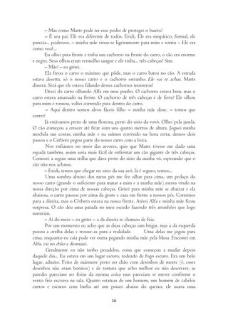 – Mas como Marte pode ter esse poder de proteger o bairro?
       – É seu pai. Ele era diferente de todos, Erick. Ele era simpático, formal, ele
parecia... poderoso. – minha mãe virou-se ligeiramente para mim e sorriu – Ele era
como você...
       Eu olhei para frente e tinha um cachorro na frente do carro, o cão era enorme
e negro. Seus olhos eram vermelho sangue e ele tinha... três cabeças? Sim.
       – Mãe! – eu gritei.
       Ela freou o carro o máximo que pôde, mas o carro bateu no cão. A estrada
estava deserta, só o nosso carro e o cachorro estranho. Ele vai te achar, Marte
dissera. Será que ele estava falando desses cachorros monstros?
       Desci do carro olhando Alfa em meu punho. O cachorro estava bem, mas o
carro estava amassado na frente. O cachorro de três cabeças é de ferro! Ele olhou
para mim e rosnou, voltei correndo para dentro do carro.
        – Aqui dentro somos alvos fáceis filho – minha mãe disse. – temos que
correr!
       Já estávamos perto de uma floresta, perto do sitio da vovó. Olhei pela janela.
O cão começou a crescer até ficar com uns quatro metros de altura. Joguei minha
mochila nas costas, minha mãe e eu saímos correndo na hora certa, demos dois
passos e o Cérbero pegou parte do nosso carro com a boca.
        Nos enfiamos no meio das arvores, quis que Marte tivesse me dado uma
espada também, assim seria mais fácil de enfrentar um cão gigante de três cabeças.
Comecei a seguir uma trilha que dava perto do sitio da minha vó, esperando que o
cão não nos achasse.
       – Erick, temos que chegar no sitio da sua avó, lá é seguro, temos...
       Uma sombra abaixo dos meus pés me fez olhar para cima, um pedaço do
nosso carro (grande o suficiente para matar a mim e a minha mãe) estava vindo na
nossa direção por cima de nossas cabeças. Gritei para minha mãe se abaixar e ela
abaixou, o carro passou por cima da gente e caiu em frente a nossos pés. Corremos
para a direita, mas o Cérbero estava na nossa frente. Ativei Alfa e minha mãe ficou
surpresa. O cão deu uma patada no meu escudo fazendo três arranhões que logo
sumiram.
       – Aí do meio – eu gritei – a da direita te chamou de feia.
       Por um momento eu acho que as duas cabeças iam brigar, mas a da esquerda
puxou a orelha delas e trouxe-as para a realidade.          Uma delas me jogou para
cima, enquanto eu caía pude ver outra pegando minha mãe pela blusa. Encostei em
Alfa, caí no chão e desmaiei.
        Geralmente eu não tenho pesadelos, coisa que começou a mudar depois
daquele dia... Eu estava em um lugar escuro, rodeado de fogo escuro. Era um belo
lugar, admito. Feito de mármore preto no chão com desenhos de morte (é, esses
desenhos não eram bonitos) e de tortura que acho melhor eu não descrever, as
paredes pareciam ser feitas da mesma coisa mas pareciam se mexer conforme o
vento frio escoava na sala. Quatro estatuas de um homem, um homem de cabelos
curtos e escuros com barba até um pouco abaixo do queixo, ele usava uma

                                         16
 