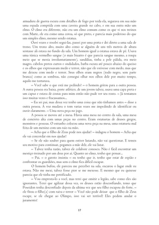 armadura de guerra escura com detalhes de fogo por toda ela, segurava em sua mão
uma espada comprida com uma caveira grande no cabo, e em sua outra mão um
elmo. O elmo era diferente, não era um elmo comum como os que vi nos treinos
com Marte, ele era como uma coroa, só que preto, e parecia mais poderoso do que
um simples elmo, mesmo sendo estatua.
       Ouvi vozes e resolvi segui-las, passei por uma porta e dei direto a uma sala de
trono. Um trono alto, muito alto como se alguém de uns três metros de altura
sentasse ali estava no fundo da sala. Um homem igual a estatua estava de pé. Usava
uma túnica vermelho sangue (o mais bizarro é que parecia sangue mesmo, a roupa
meio que se mexia involuntariamente), sandálias, tinha a pele pálida, era meio
magro, cabelos pretos curtos e ondulados, barba escura até pouco abaixo do queixo
e os olhos que expressavam medo e terror, não que ele estivesse com medo, mas que
me deixou com medo e terror. Seus olhos eram negros (todo negro, sem parte
branca) como as sombras, não consegui olhar nos olhos dele por muito tempo,
aquilo me torturava.
       – Você sabe o que está me pedindo? – o homem gritou para a outra pessoa.
A outra pessoa era baixa, porte atlético, de um jovem talvez, usava uma capa preta e
um capuz e estava de costas para mim então não pude ver seu rosto. – Já tentamos
isso muitas vezes e fracassamos...
       – Eu sei pai, mas dessa vez tenho uma coisa que não tínhamos antes – disse a
outra pessoa. A voz mudava o tom varias vezes me impedindo de identificar ou
ouvir claramente. – Uma nova peça no jogo.
       A pessoa se moveu até a mesa. Havia uma mesa no centro da sala, uma mesa
de concreto alta com umas peças no centro. Eram estatuetas de deuses gregos,
monstros e pessoas. O estranho colocou uma nova peça na mesa, uma estatueta mal
feita de um menino com um raio na mão.
       – Acha que o filho de Zeus pode nos ajudar? – indagou o homem – Acha que
ele vai concordar em nos ajudar?
       – Se ele não souber para quem estiver lutando, não vai questionar. E temos
seu motivo para continuar, pegamos a mãe dele, ele vai lutar.
       – Talvez tenha razão, talvez ele colabore conosco. Não é fácil encontrar um
mestiço treinado por um deus por aí. Quanto ao elmo, tenho que pensar...
        – Pai, – o garoto insistiu – eu tenho que ir, tenho que estar de espião e
confrontar os guardiões, mas sem o elmo fica difícil escapar.
       O homem bufou, ele pareceu me perceber na sala, encarou o lugar onde eu
estava. Não me mexi, talvez fosse pior se me mexesse. E mesmo que eu quisesse
parecia que ele tinha me petrificado.
       – Vou empresta-lo a você, mas terei que omitir a legião, sabe como eles são
ignorantes. Terei que agilizar dessa vez, os deuses estão desconfiando, temo que
Poseidon tenha desconfiado depois da ultima vez que seu filho escapou do forte. –
ele fitou o filho(a) com raiva e terror – Você não pode deixar que o filho de Zeus
escape, se ele chegar ao Olimpo, isso vai ser terrível! Eles podem anular o
juramento!

                                         17
 