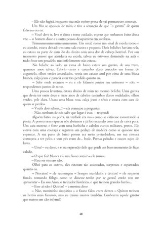 – Ele não fugirá, enquanto sua mãe estiver presa ele vai permanecer conosco.
       Um frio se apossou de mim, e tive a sensação de que “o garoto” de quem
falavam era eu.
      – Você deve ir, leve o elmo e tome cuidado, espero que tenhamos êxito desta
vez. – o homem disse e a outra pessoa desapareceu em sombras.
       Trimmmmmmmmmmmmmmm. Um sinal, como um sinal de escola tocou e
eu acordei, estava deitado em uma sala escura e pequena. Dois beliches haviam nela,
eu estava na parte de cima do da direita com uma dor de cabeça horrível. Por um
momento pensei que acordaria na escola, talvez eu estivesse dormindo na aula e
tudo fosse um pesadelo, mas infelizmente não estava.
       No beliche ao lado, na cama de baixo estava um garoto, de uns treze,
quatorze anos talvez. Cabelo curto e castanho claro cortados em forma de
cogumelo, olhos verdes amarelados, vestia um casaco azul por cima de uma blusa
branca, calça jeans e parecia estar tão perdido quanto eu.
       – Sabe onde estamos – eu e ele falamos juntos em uníssono – não. –
respondemos juntos de novo.
       Uma pessoa levantou, estava abaixo de mim no mesmo beliche. Uma garota
que devia ter entre doze e treze anos de cabelos castanhos claros ondulados, olhos
verdes, pele clara. Usava uma blusa rosa, calça jeans e tênis e estava com cara de
quem se perdeu.
      – Vocês dois sabem...? – ela começou a perguntar
      – Não, nenhum de nós sabe que lugar é esse. – respondi
       Alguém bateu na porta, na verdade era mais como se estivesse esmurrando a
porta. A pessoa nem esperou nós abrirmos e já foi entrando com cara de raiva pura.
Um cara moreno e forte com uma barbicha e cabelos curtos militares, pretos. Ele
estava com uma couraça e segurava um pedaço de madeira como se quisesse nos
espancar. A sua parte de baixo porem era meio perturbadora, em sua cintura
começava a ter pelos e seus pés eram de... bode. Pernas peludas e cascos sujos de
lama.
      – Uou! – eu disse, e vi na expressão dele que perdi um bom momento de ficar
calado.
      – O que foi? Nunca viu um fauno antes? – ele rosnou
      – Para ser sincero não.
       Olhei para os outros, eles estavam tão assustados, surpresos e espantados
quanto eu.
       – Novatos! – ele resmungou – Sempre incrédulos e céticos! – ele respirou
fundo, tomando fôlego como se dissesse tenho que se gentil, então vou me
apresentar – Eu sou Aron, o treinador histórico, o que treinou grandes heróis...
      – Esse aí não é Quíron? – a menina disse
       – Não, menininha simpática – o fauno falou entre dentes – Quíron treinou
os heróis mais famosos, mas eu treinei muitos também. Conhecem aquele garoto
que matou um cão infernal?


                                        18
 