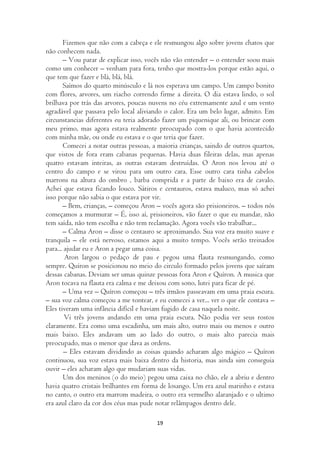 Fizemos que não com a cabeça e ele resmungou algo sobre jovens chatos que
não conhecem nada.
       – Vou parar de explicar isso, vocês não vão entender – o entender soou mais
como um conhecer – venham para fora, tenho que mostra-los porque estão aqui, o
que tem que fazer e blá, blá, blá.
       Saímos do quarto minúsculo e lá nos esperava um campo. Um campo bonito
com flores, arvores, um riacho correndo firme a direita. O dia estava lindo, o sol
brilhava por trás das arvores, poucas nuvens no céu extremamente azul e um vento
agradável que passava pelo local aliviando o calor. Era um belo lugar, admito. Em
circunstancias diferentes eu teria adorado fazer um piquenique ali, ou brincar com
meu primo, mas agora estava realmente preocupado com o que havia acontecido
com minha mãe, ou onde eu estava e o que teria que fazer.
       Comecei a notar outras pessoas, a maioria crianças, saindo de outros quartos,
que vistos de fora eram cabanas pequenas. Havia duas fileiras delas, mas apenas
quatro estavam inteiras, as outras estavam destruídas. O Aron nos levou até o
centro do campo e se virou para um outro cara. Esse outro cara tinha cabelos
marrons na altura do ombro , barba comprida e a parte de baixo era de cavalo.
Achei que estava ficando louco. Sátiros e centauros, estava maluco, mas só achei
isso porque não sabia o que estava por vir.
       – Bem, crianças, – começou Aron – vocês agora são prisioneiros. – todos nós
começamos a murmurar – É, isso aí, prisioneiros, vão fazer o que eu mandar, não
tem saída, não tem escolha e não tem reclamação. Agora vocês vão trabalhar...
       – Calma Aron – disse o centauro se aproximando. Sua voz era muito suave e
tranquila – ele está nervoso, estamos aqui a muito tempo. Vocês serão treinados
para... ajudar eu e Aron a pegar uma coisa.
        Aron largou o pedaço de pau e pegou uma flauta resmungando, como
sempre. Quíron se posicionou no meio do circulo formado pelos jovens que saíram
dessas cabanas. Deviam ser umas quinze pessoas fora Aron e Quíron. A musica que
Aron tocava na flauta era calma e me deixou com sono, lutei para ficar de pé.
       – Uma vez – Quíron começou – três irmãos passeavam em uma praia escura.
– sua voz calma começou a me tontear, e eu comecei a ver... ver o que ele contava –
Eles tiveram uma infância difícil e haviam fugido de casa naquela noite.
        Vi três jovens andando em uma praia escura. Não podia ver seus rostos
claramente. Era como uma escadinha, um mais alto, outro mais ou menos e outro
mais baixo. Eles andavam um ao lado do outro, o mais alto parecia mais
preocupado, mas o menor que dava as ordens.
        – Eles estavam dividindo as coisas quando acharam algo mágico – Quíron
continuou, sua voz estava mais baixa dentro da historia, mas ainda sim conseguia
ouvir – eles acharam algo que mudariam suas vidas.
       Um dos meninos (o do meio) pegou uma caixa no chão, ele a abriu e dentro
havia quatro cristais brilhantes em forma de losango. Um era azul marinho e estava
no canto, o outro era marrom madeira, o outro era vermelho alaranjado e o ultimo
era azul claro da cor dos céus mas pude notar relâmpagos dentro dele.

                                        19
 