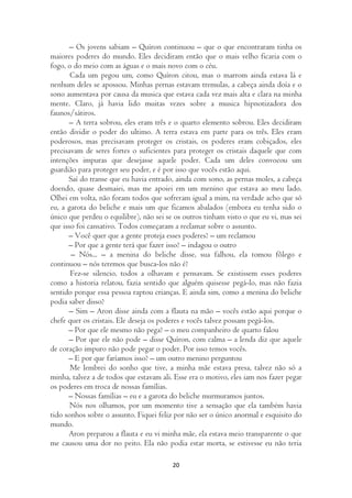 – Os jovens sabiam – Quíron continuou – que o que encontraram tinha os
maiores poderes do mundo. Eles decidiram então que o mais velho ficaria com o
fogo, o do meio com as águas e o mais novo com o céu.
       Cada um pegou um, como Quíron citou, mas o marrom ainda estava lá e
nenhum deles se apossou. Minhas pernas estavam tremulas, a cabeça ainda doía e o
sono aumentava por causa da musica que estava cada vez mais alta e clara na minha
mente. Claro, já havia lido muitas vezes sobre a musica hipnotizadora dos
faunos/sátiros.
       – A terra sobrou, eles eram três e o quarto elemento sobrou. Eles decidiram
então dividir o poder do ultimo. A terra estava em parte para os três. Eles eram
poderosos, mas precisavam proteger os cristais, os poderes eram cobiçados, eles
precisavam de seres fortes o suficientes para proteger os cristais daquele que com
intenções impuras que desejasse aquele poder. Cada um deles convocou um
guardião para proteger seu poder, e é por isso que vocês estão aqui.
      Saí do transe que eu havia entrado, ainda com sono, as pernas moles, a cabeça
doendo, quase desmaiei, mas me apoiei em um menino que estava ao meu lado.
Olhei em volta, não foram todos que sofreram igual a mim, na verdade acho que só
eu, a garota do beliche e mais um que ficamos abalados (embora eu tenha sido o
único que perdeu o equilibre), não sei se os outros tinham visto o que eu vi, mas sei
que isso foi cansativo. Todos começaram a reclamar sobre o assunto.
      – Você quer que a gente proteja esses poderes? – um reclamou
      – Por que a gente terá que fazer isso? – indagou o outro
       – Nós... – a menina do beliche disse, sua falhou, ela tomou fôlego e
continuou – nós teremos que busca-los não é?
       Fez-se silencio, todos a olhavam e pensavam. Se existissem esses poderes
como a historia relatou, fazia sentido que alguém quisesse pegá-lo, mas não fazia
sentido porque essa pessoa raptou crianças. E ainda sim, como a menina do beliche
podia saber disso?
       – Sim – Aron disse ainda com a flauta na mão – vocês estão aqui porque o
chefe quer os cristais. Ele deseja os poderes e vocês talvez possam pegá-los.
      – Por que ele mesmo não pega? – o meu companheiro de quarto falou
      – Por que ele não pode – disse Quíron, com calma – a lenda diz que aquele
de coração impuro não pode pegar o poder. Por isso temos vocês.
      – E por que faríamos isso? – um outro menino perguntou
       Me lembrei do sonho que tive, a minha mãe estava presa, talvez não só a
minha, talvez a de todos que estavam ali. Esse era o motivo, eles iam nos fazer pegar
os poderes em troca de nossas famílias.
      – Nossas famílias – eu e a garota do beliche murmuramos juntos.
       Nós nos olhamos, por um momento tive a sensação que ela também havia
tido sonhos sobre o assunto. Fiquei feliz por não ser o único anormal e esquisito do
mundo.
      Aron preparou a flauta e eu vi minha mãe, ela estava meio transparente o que
me causou uma dor no peito. Ela não podia estar morta, se estivesse eu não teria

                                         20
 