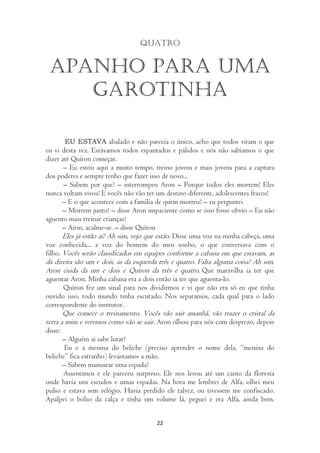 Quatro


 Apanho para uma
    garotinha

         EU ESTAVA abalado e não parecia o único, acho que todos viram o que
eu vi desta vez. Estávamos todos espantados e pálidos e nós não sabíamos o que
dizer até Quíron começar.
       – Eu estou aqui a muito tempo, treino jovens e mais jovens para a captura
dos poderes e sempre tenho que fazer isso de novo...
       – Sabem por que? – interrompeu Aron – Porque todos eles morrem! Eles
nunca voltam vivos! E vocês não vão ter um destino diferente, adolescentes fracos!
       – E o que acontece com a família de quem morreu? – eu perguntei
       – Morrem junto! – disse Aron impaciente como se isso fosse obvio – Eu não
aguento mais treinar crianças!
       – Aron, acalme-se. – disse Quíron
       Eles já estão aí? Ah sim, vejo que estão. Disse uma voz na minha cabeça, uma
voz conhecida... a voz do homem do meu sonho, o que conversava com o
filho. Vocês serão classificados em equipes conforme a cabana em que estavam, as
da direita são um e dois, as da esquerda três e quatro. Falta alguma coisa? Ah sim,
Aron cuida da um e dois e Quíron da três e quatro. Que maravilha ia ter que
aguentar Aron. Minha cabana era a dois então ia ter que aguenta-lo.
      Quíron fez um sinal para nos dividirmos e vi que não era só eu que tinha
ouvido isso, todo mundo tinha escutado. Nos separamos, cada qual para o lado
correspondente do instrutor.
       Que comece o treinamento. Vocês vão sair amanhã, vão trazer o cristal da
terra a mim e veremos como vão se sair. Aron olhou para nós com desprezo, depois
disse:
      – Alguém ai sabe lutar?
       Eu e a menina do beliche (preciso aprender o nome dela, “menina do
beliche” fica estranho) levantamos a mão.
      – Sabem manusear uma espada?
       Assentimos e ele pareceu surpreso. Ele nos levou até um canto da floresta
onde havia uns escudos e umas espadas. Na hora me lembrei de Alfa, olhei meu
pulso e estava sem relógio. Havia perdido ele talvez, ou tivessem me confiscado.
Apalpei o bolso da calça e tinha um volume lá, peguei e era Alfa, ainda bem.


                                        22
 