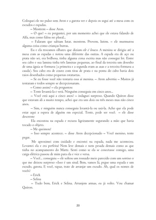 Coloquei ele no pulso sem Aron e a garota ver e depois os segui até a mesa com os
escudos e espadas.
       – Mostrem – disse Aron.
       – O que? – eu perguntei, por um momento achei que ele estava falando de
Alfa, mas como falou no plural...
       – Falaram que sabiam lutar, mostrem. Provem, lutem. – ele murmurou
alguma coisa como crianças burras.
       Eu e ela trocamos olhares que diziam ele é louco. A menina se dirigiu até a
mesa com as espadas e notou uma diferente das outras. A espada era de aço ou
prata não sei, era brilhosa, tinha alguma coisa escrita mas não consegui ler. Entre
seu cabo e sua lamina tinha três laminas pequenas, ao final da terceira um desenho
de uma águia se formava (a primeira e a segunda eram as asas e a terceira formava a
cauda). Seu cabo era de couro com tiras de prata e na ponta do cabo havia dois
raios desenhados como pequenas estatuetas.
       – Se eu fosse você não tentaria essa aí menina. – Aron advertiu – Muitos já
tentaram e todos sempre se decepcionaram.
       – Como assim? – ela perguntou
       – Tente levantá-la e verá. Ninguém conseguiu em cinco anos...
       – Você está aqui a cinco anos? – indaguei surpreso. Quando Quíron disse
que estavam ali a muito tempo, achei que era uns dois ou três meses mas não cinco
anos.
       – Sim, e ninguém nunca conseguiu levantá-la ou usá-la. Acho que ela pode
estar aqui a espera de alguém em especial. Tente, pode ser você. – ele disse
descrente
       Ela encostou na espada e recuou ligeiramente segurando a mão que havia
tocado o objeto.
       – Me queimou!
       – Isso sempre acontece. – disse Aron decepcionado – Você menino, tente
pegar.
        Me aproximei com cuidado e encostei na espada, nada me aconteceu.
Levantei ela e era perfeita! Nem leve demais e nem pesada demais como as que
tinha no acampamento do Marte. Senti como se ela se conectasse comigo, uma
carga elétrica passou de mim para ela e vice e versa.
       – Você... conseguiu – ele soltou um rosnado meio parecido com um sorriso o
que me deixou surpreso –Isso é um sinal. Bem, vamos lá, pegue uma espada e um
escudo, garota. E você, rapaz, trate de arranjar um escudo. Ah, qual os nomes de
vocês?
       – Erick
       – Selina
       – Tudo bem, Erick e Selina. Arranjem armas, eu já volto. Vou chamar
Quíron.



                                        23
 