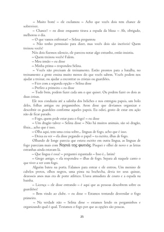 – Muito bom! – ele exclamou – Acho que vocês dois tem chance de
sobreviver.
        – Chance? – eu disse enquanto tirava a espada da blusa – Ah, obrigado,
melhorou o dia.
       – O que vamos enfrentar? – Selina perguntou
        – Não tenho permissão para dizer, mas vocês dois são incríveis! Quem
treinou vocês?
       Nós dois fizemos silencio, ele pareceu notar algo estranho, então insistiu.
       – Quem treinou vocês? Falem.
       – Meu irmão – eu disse
       – Minha prima – respondeu Selina.
        – Vocês não precisam de treinamento. Estão prontos para a batalha, no
treinamento a gente ensina muito menos do que vocês sabem. Vocês podem nos
ajudar a treinar, ou ajudar a encontrar os cristais ou guardiões.
       – Fico com a segunda opção – Selina disse
       – Prefiro a primeira – eu disse
       – Tudo bem, podem fazer cada um o que quiser. Ou podem fazer os dois as
duas coisas.
        Ele nos conduziu até a salinha dos beliches e nos entregou papeis, um bolo
deles, folhas antigas ou pergaminhos. Aron disse que devíamos organizar e
descobrir os guardiões conforme aqueles papeis. Eu odiei, gosto de estar em ação
não de ficar parado.
       – Fogo, quem pode estar para o fogo? – eu disse
       – Um dragão talvez – Selina disse – Não há muitos animais, são só dragão,
fênix... acho que é isso.
       – Olha aqui, tem uma coisa sobre... línguas de fogo, acho que é isso.
       – Deixa eu ver – ela disse pegando o papel – ta escrito, ilhas de fogo.
        Olhando de longe parecia que estava escrito em outra língua, as línguas de
fogo pareciam mais com Νησιά της φωτιάς. Pisquei e olhei de novo e as letras
estranhas ainda estavam lá.
       – Que língua é essa? – perguntei espantado – Isso é... latim?
        – Grego antigo, – ela respondeu – ilhas de fogo. Separa ali naquele canto o
que tiver a ver com fogo.
        Alguém bateu na porta. Falamos para entrar e ele entrou. Um menino de
cabelos pretos, olhos negros, uma pinta na bochecha, devia ter seus quinze,
dezesseis anos mas era de porte atlético. Usava armadura de couro e a espada na
bainha.
        – Licença – ele disse entrando – é aqui que as pessoas descobrem sobre os
guardiões?
        – Bem vindo ao clube. – eu disse – Estamos tentando desvendar o fogo
primeiro.
         – Na verdade não – Selina disse – estamos lendo os pergaminhos e
organizando qual é qual. Testamos o fogo por que as opções são poucas.

                                        25
 