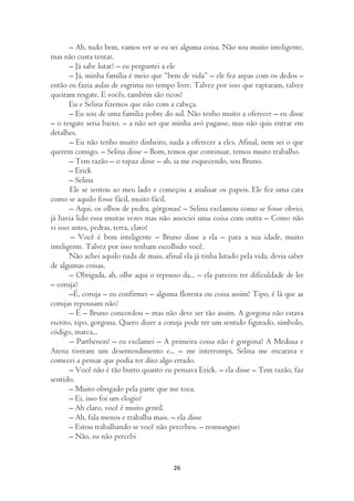 – Ah, tudo bem, vamos ver se eu sei alguma coisa. Não sou muito inteligente,
mas não custa tentar.
       – Já sabe lutar? – eu perguntei a ele
       – Já, minha família é meio que “bem de vida” – ele fez aspas com os dedos –
então eu fazia aulas de esgrima no tempo livre. Talvez por isso que raptaram, talvez
queiram resgate. E vocês, também são ricos?
       Eu e Selina fizemos que não com a cabeça.
       – Eu sou de uma família pobre do sul. Não tenho muito a oferecer – eu disse
– o resgate seria baixo. – a não ser que minha avó pagasse, mas não quis entrar em
detalhes.
       – Eu não tenho muito dinheiro, nada a oferecer a eles. Afinal, nem sei o que
querem comigo. – Selina disse – Bom, temos que continuar, temos muito trabalho.
       – Tem razão – o rapaz disse – ah, ia me esquecendo, sou Bruno.
       – Erick
       – Selina
       Ele se sentou ao meu lado e começou a analisar os papeis. Ele fez uma cara
como se aquilo fosse fácil, muito fácil.
       – Aqui, os olhos de pedra, górgonas! – Selina exclamou como se fosse obvio,
já havia lido essa muitas vezes mas não associei uma coisa com outra – Como não
vi isso antes, pedras, terra, claro!
        – Você é bem inteligente – Bruno disse a ela – para a sua idade, muito
inteligente. Talvez por isso tenham escolhido você.
       Não achei aquilo nada de mais, afinal ela já tinha lutado pela vida, devia saber
de algumas coisas.
       – Obrigada, ah, olhe aqui o repouso da... – ela pareceu ter dificuldade de ler
– coruja?
       –É, coruja – eu confirmei – alguma floresta ou coisa assim? Tipo, é lá que as
corujas repousam não?
       – É – Bruno concordou – mas não deve ser tão assim. A gorgona não estava
escrito, tipo, gorgona. Quero dizer a coruja pode ter um sentido figurado, símbolo,
código, marca...
       – Parthenon! – eu exclamei – A primeira coisa não é gorgona? A Medusa e
Atena tiveram um desentendimento e... – me interrompi, Selina me encarava e
comecei a pensar que podia ter dito algo errado.
       – Você não é tão burro quanto eu pensava Erick. – ela disse – Tem razão, faz
sentido.
       – Muito obrigado pela parte que me toca.
       – Ei, isso foi um elogio!
       – Ah claro, você é muito gentil.
       – Ah, fala menos e trabalha mais. – ela disse
       – Estou trabalhando se você não percebeu. – resmunguei
       – Não, eu não percebi


                                          26
 