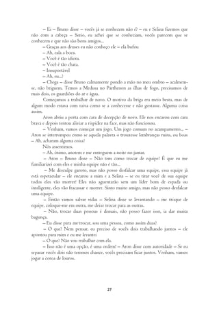 – Ei – Bruno disse – vocês já se conhecem não é? – eu e Selina fizemos que
não com a cabeça – Serio, eu achei que se conheciam, vocês parecem que se
conhecem e que não são bons amigos...
       – Graças aos deuses eu não conheço ele – ela bufou
       – Ah, cala a boca.
       – Você é tão idiota.
       – Você é tão chata.
       – Insuportável
       – Ah, eu...?
       – Chega – disse Bruno calmamente pondo a mão no meu ombro – acalmem-
se, não briguem. Temos a Medusa no Parthenon as ilhas de fogo, precisamos de
mais dois, os guardiões do ar e água.
       Começamos a trabalhar de novo. O motivo da briga era meio besta, mas de
algum modo estava com raiva como se a conhecesse e não gostasse. Alguma coisa
assim.
       Aron abriu a porta com cara de decepção de novo. Ele nos encarou com cara
brava e depois tentou aliviar a rispidez na face, mas não funcionou.
       – Venham, vamos começar um jogo. Um jogo comum no acampamento... –
Aron se interrompeu como se aquela palavra o trouxesse lembranças ruins, ou boas
– Ah, acharam alguma coisa?
       Nós assentimos.
       – Ah, ótimo, anotem e me entreguem a noite no jantar.
       – Aron – Bruno disse – Não tem como trocar de equipe? É que eu me
familiarizei com eles e minha equipe não é tão...
        – Me desculpe garoto, mas não posso desfalcar uma equipe, essa equipe já
está espetacular – ele encarou a mim e a Selina – se eu tirar você de sua equipe
todos eles vão morrer! Eles não aguentarão sem um líder bom de espada ou
inteligente, eles vão fracassar e morrer. Sinto muito amigo, mas não posso desfalcar
uma equipe.
       – Então vamos salvar vidas – Selina disse se levantando – me troque de
equipe, coloque-me em outra, me deixe trocar para as outras.
       – Não, trocar duas pessoas é demais, não posso fazer isso, ia dar muita
bagunça.
       – Eu disse para me trocar, sou uma pessoa, como assim duas?
       – O que? Nem pensar, eu preciso de vocês dois trabalhando juntos – ele
apontou para mim e eu me levantei
       – O que? Não vou trabalhar com ela.
       – Isso não é uma opção, é uma ordem! – Aron disse com autoridade – Se eu
separar vocês dois não teremos chance, vocês precisam ficar juntos. Venham, vamos
jogar a coroa de louros.




                                        27
 