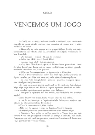 Cinco




Vencemos um jogo

        SAÍMOS para o campo e todos estavam lá, o menino da nossa cabana veio
correndo na nossa direção sorrindo com armadura de couro, arco e aljava
pendurado nas costas.
        – Gente olha só, vocês tem que ver, eu sempre fui bom de mira mas nunca
tinha usado um arco-e-flecha antes. Eu acertei todos, achei alguma coisa em que sou
bom de verdade.
        – Que bom cara – eu disse – hã, qual é o seu nome?
        – Pedro, você é Erick não é? E você Selina?
        – Sim, mas como sabe? – Selina perguntou
        – Ah o Aron falou de vocês, que vocês lutavam bem e que você era... como
ele falou? Estratégica e lutava mais ou menos e o Erick era... um ótimo gladiador
mas burro, sem ofensas cara, Aron que disse.
        – Olha, eu e Aron concordamos em alguma coisa. – Selina disse
        Pedro e Bruno tentaram não sorrir, mas riram igual. Estava pensando em
alguma coisa boa para dizer, mas não achava nada, não era bom com palavras.
        – Eu sou o forte, bom gladiador – comecei – poderoso, consegui a espada e
você é inteligente e o que mesmo?
       Eles riram novamente, parecia aqueles colegas de escola que ficam falando
briga, briga, briga antes de uma discussão. Aquele argumento parecia ter me dado a
vitoria, mas ela sempre tinha uma resposta na ponta da língua.
       – Inteligente e experiente, mas não importa, foi o suficiente para te vencer
não foi?
       Depois de dizer isso ela saiu. Bruno colocou a mão no meu ombro.
       – Um dia você consegue. – Depois saiu rindo. Pedro estava rindo ao meu
lado, ele me olhou, me estudou e depois disse:
       – Vocês se conhecem não é? Você e Selina.
       – Não, você é a segunda pessoa a me dizer isso. Conheci ela agora.
       – Para mim parece que vocês dois se conhecem e que não são amigos.
        – Silencio – Aron pediu, ou melhor, ordenou – Vamos jogar um jogo
comum. Vocês tem que capturar a bandeira do inimigo e levar até a sua cabana.
Quem conseguir mais bandeiras ganha um premio, não é uma coroa de louros, mas
é algo que vai ajudar vocês nas batalhas.

                                        28
 