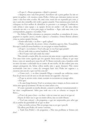 – O que é? – Bruno perguntou – Qual é o premio?
       – Surpresa, mas é um bom premio. Acreditem vale a pena ganhar. Eu não sei
quem vai ganhar – ele encarou a mim, Pedro e Selina que estávamos juntos em um
canto – mas boa sorte a todos. Ah, uma coisa, vocês vão ser separados por cores, a
um é azul, dois vermelho, três verde e quatro amarelo. Tem camisetas para vocês ali,
coloquem vai ficar melhor de identificar os parceiros e os inimigos. Lembrem-se:
cada cabana é uma equipe e as equipes devem ser unidas – ele deu uma ultima
encarada em nós e se virou para pegar as bandeiras – Aqui, cada uma com a cor
correspondente, peguem e escondam. Vão!
       Eu, Selina e Pedro colocamos as camisetas vermelhas, as armaduras de couro,
pegamos as espadas (arcos), escudos (aljava) e a bandeira e fomos floresta adentro
como as outras equipes fizeram.
       – Então sabe-tudo, – eu disse – qual o plano?
       – Pedro: vá para alto da arvore e deixe a bandeira aqui no chão. Tomadinha:
fica aqui e cuida da nossa bandeira e eu vou pegar as outras bandeiras.
       – O que? – eu reclamei – Você acha que eu vou ficar aqui parado?
       – Eu sei onde estão as outras bandeiras, Tomadinha!
       – Ah é? Como você sabe onde elas estão?
       Não entendi a reação dela, ela encostou em uma arvore e segurou minha mão.
Tive uma visão como aquelas que tive quando Aron tocava a flauta, só que mais
lenta e com cor amarela por causa do sol. Vi Bruno correndo com a bandeira verde
no meio da mata e colocando ela no centro de um riacho, ele deu ordens para seus
amigos protegerem ela. Selina soltou minha mão e quase desmaiei. Não estava
acostumado com isso e como ela conseguia fazer isso? Pedro me segurou e a
encarou com cara de o que você fez com ele?
        – Como você... – eu disse tomando fôlego e tentando me endireitar, tentei
ficar de pé mas ia cair de novo se ela não tivesse me segurado – faz isso?
       – O que as arvores veem, viram, escutam ou escutaram eu consigo saber.
       – Por que?
       – Ai, uma longa historia. Você se acostuma com o tempo, eu ficava assim no
inicio mas agora já acostumei. Só não sei como achar o rio.
       O vento soprando na minha direção, comecei a melhorar instantaneamente e
me situei completamente. Sabia para onde era o rio, as cabanas, os campos de
flores....
       – O rio é ali, para o leste – eu disse – não sei como sei, mas só sei que sei
       Depois de dizer isso vi que era muito idiota, mas era tarde demais.
       – Você tem certeza? – ela perguntou, o que me surpreendeu pois achei que
ela ia zombar da quantidade de sei que eu disse
       – Sim, eu tenho certeza. Não sei porque mas eu sei que é para lá.
       Ela olhou para Pedro, ele sorriu e assentiu.
        – Tudo bem Pedro? – ela perguntou – Não tem problema se formos nós
dois?


                                        29
 