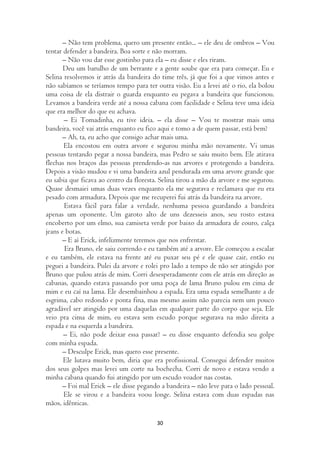 – Não tem problema, quero um presente então... – ele deu de ombros – Vou
tentar defender a bandeira. Boa sorte e não morram.
       – Não vou dar esse gostinho para ela – eu disse e eles riram.
       Deu um barulho de um berrante e a gente soube que era para começar. Eu e
Selina resolvemos ir atrás da bandeira do time três, já que foi a que vimos antes e
não sabíamos se teríamos tempo para ter outra visão. Eu a levei até o rio, ela bolou
uma coisa de ela distrair o guarda enquanto eu pegava a bandeira que funcionou.
Levamos a bandeira verde até a nossa cabana com facilidade e Selina teve uma ideia
que era melhor do que eu achava.
       – Ei Tomadinha, eu tive ideia. – ela disse – Vou te mostrar mais uma
bandeira, você vai atrás enquanto eu fico aqui e tomo a de quem passar, está bem?
       – Ah, ta, eu acho que consigo achar mais uma.
       Ela encostou em outra arvore e segurou minha mão novamente. Vi umas
pessoas tentando pegar a nossa bandeira, mas Pedro se saiu muito bem. Ele atirava
flechas nos braços das pessoas prendendo-as nas arvores e protegendo a bandeira.
Depois a visão mudou e vi uma bandeira azul pendurada em uma arvore grande que
eu sabia que ficava ao centro da floresta. Selina tirou a mão da arvore e me segurou.
Quase desmaiei umas duas vezes enquanto ela me segurava e reclamava que eu era
pesado com armadura. Depois que me recuperei fui atrás da bandeira na arvore.
       Estava fácil para falar a verdade, nenhuma pessoa guardando a bandeira
apenas um oponente. Um garoto alto de uns dezesseis anos, seu rosto estava
encoberto por um elmo, sua camiseta verde por baixo da armadura de couro, calça
jeans e botas.
       – E aí Erick, infelizmente teremos que nos enfrentar.
        Era Bruno, ele saiu correndo e eu também até a arvore. Ele começou a escalar
e eu também, ele estava na frente até eu puxar seu pé e ele quase cair, então eu
peguei a bandeira. Pulei da arvore e rolei pro lado a tempo de não ser atingido por
Bruno que pulou atrás de mim. Corri desesperadamente com ele atrás em direção as
cabanas, quando estava passando por uma poça de lama Bruno pulou em cima de
mim e eu caí na lama. Ele desembainhou a espada. Era uma espada semelhante a de
esgrima, cabo redondo e ponta fina, mas mesmo assim não parecia nem um pouco
agradável ser atingido por uma daquelas em qualquer parte do corpo que seja. Ele
veio pra cima de mim, eu estava sem escudo porque segurava na mão direita a
espada e na esquerda a bandeira.
       – Ei, não pode deixar essa passar? – eu disse enquanto defendia seu golpe
com minha espada.
       – Desculpe Erick, mas quero esse presente.
       Ele lutava muito bem, diria que era profissional. Consegui defender muitos
dos seus golpes mas levei um corte na bochecha. Corri de novo e estava vendo a
minha cabana quando fui atingido por um escudo voador nas costas.
       – Foi mal Erick – ele disse pegando a bandeira – não leve para o lado pessoal.
       Ele se virou e a bandeira voou longe. Selina estava com duas espadas nas
mãos, idênticas.

                                         30
 