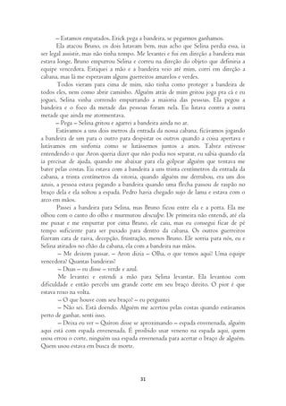 – Estamos empatados, Erick pega a bandeira, se pegarmos ganhamos.
       Ela atacou Bruno, os dois lutavam bem, mas acho que Selina perdia essa, ia
ser legal assistir, mas não tinha tempo. Me levantei e fui em direção a bandeira mas
estava longe, Bruno empurrou Selina e correu na direção do objeto que definiria a
equipe vencedora. Estiquei a mão e a bandeira veio até mim, corri em direção a
cabana, mas lá me esperavam alguns guerreiros amarelos e verdes.
       Todos vieram para cima de mim, não tinha como proteger a bandeira de
todos eles, nem como abrir caminho. Alguém atrás de mim gritou joga pra cá e eu
joguei, Selina vinha correndo empurrando a maioria das pessoas. Ela pegou a
bandeira e o foco da metade das pessoas foram nela. Eu lutava contra a outra
metade que ainda me atormentava.
       – Pega – Selina gritou e agarrei a bandeira ainda no ar.
       Estávamos a uns dois metros da entrada da nossa cabana, ficávamos jogando
a bandeira de um para o outro para despistar os outros quando a coisa apertava e
lutávamos em sinfonia como se lutássemos juntos a anos. Talvez estivesse
entendendo o que Aron queria dizer que não podia nos separar, eu sabia quando ela
ia precisar de ajuda, quando me abaixar para ela golpear alguém que tentava me
bater pelas costas. Eu estava com a bandeira a uns trinta centímetros da entrada da
cabana, a trinta centímetros da vitoria, quando alguém me derrubou, era um dos
azuis, a pessoa estava pegando a bandeira quando uma flecha passou de raspão no
braço dela e ela soltou a espada. Pedro havia chegado sujo de lama e estava com o
arco em mãos.
       Passei a bandeira para Selina, mas Bruno ficou entre ela e a porta. Ela me
olhou com o canto do olho e murmurou desculpe. De primeira não entendi, até ela
me puxar e me empurrar por cima Bruno, ele caiu, mas eu consegui ficar de pé
tempo suficiente para ser puxado para dentro da cabana. Os outros guerreiros
fizeram cara de raiva, decepção, frustração, menos Bruno. Ele sorria para nós, eu e
Selina atirados no chão da cabana, ela com a bandeira nas mãos.
        – Me deixem passar. – Aron dizia – Olha, o que temos aqui? Uma equipe
vencedora? Quantas bandeiras?
        – Duas – eu disse – verde e azul.
        Me levantei e estendi a mão para Selina levantar. Ela levantou com
dificuldade e então percebi um grande corte em seu braço direito. O pior é que
estava roxo na volta.
        – O que houve com seu braço? – eu perguntei
        – Não sei. Está doendo. Alguém me acertou pelas costas quando estávamos
perto de ganhar, senti isso.
        – Deixa eu ver – Quíron disse se aproximando – espada envenenada, alguém
aqui está com espada envenenada. É proibido usar veneno na espada aqui, quem
usou errou o corte, ninguém usa espada envenenada para acertar o braço de alguém.
Quem usou estava em busca de morte.



                                        31
 