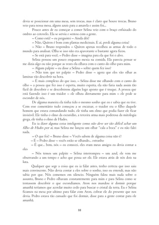 devia se posicionar em uma mesa, sem trocas, mas é claro que houve trocas. Bruno
veio para nossa mesa, alguns azuis para a amarela e assim foi...
        Pouco antes de eu começar a comer Selina veio com o braço enfaixado do
ombro ao cotovelo. Ela se serviu e sentou com a gente.
        – Como está? – eu perguntei – Ainda dói?
        – Não, Quíron é bom com plantas medicinais. E aí, perdi alguma coisa?
        – Não – Bruno respondeu – Quíron apenas recolheu as armas de todo o
mundo para analisar. Olha se isso não era apavorante o bastante agora ficou.
        – Se está para você, – Pedro disse – imagina para ela que foi o alvo.
        Selina pensou um pouco enquanto mexia na comida. Ela parecia pensar se
me dizia algo ou não porque as vezes ela olhava com o canto do olho para mim.
        – Algum palpite – eu disse a Selina – sobre quem fez isso?
        – Não tem que ter palpite – Pedro disse – agora que eles vão olhar as
laminas vão descobrir na hora.
        – É mais complexo do que isso, – Selina disse me olhando com o canto do
olho – a pessoa que fez isso é esperta, muito esperta, ela não faria nada assim tão
fácil de descobrir e se descobrirem alguém logo aposto que é truque. A pessoa que
está fazendo isso é um traidor – ele olhou diretamente para mim – ele pode se
esconder de nós.
        De alguma maneira ela tinha tido o mesmo sonho que eu e sabia que eu tive.
Com esse comentário tudo começou a se encaixar, o traidor era o filho daquele
homem que estava comandando tudo, ele tinha um elmo que podia fazer ele ficar
invisível. Ele tinha o elmo da escuridão, a terceira arma mais poderosa da mitologia
grega, ele tinha o elmo de Hades.
        Eu ia dizer alguma coisa inteligente como não deve ser tão difícil achar um
filho de Hades por aí, mas Selina me lançou um olhar “cala a boca” e eu não falei
nada.
        – O que foi? – Bruno disse – Vocês sabem de alguma coisa não é?
       – É – Pedro disse – vocês estão se olhando... estranho
       – É que... bem, nós – eu comecei, eles eram meus amigos eu devia contar a
eles
       – Nós temos um palpite – Selina interrompeu – um azul, ele vem me
observando a um tempo e acho que possa ser ele. Ele estava atrás de nós dois na
luta.
       Qualquer que sege a coisa que eu ia falar antes, tenho certeza que isso saiu
mais convincente. Não devia contar a eles sobre o sonho, isso eu entendi, mas não
sabia por que. Nós comemos em silencio. Ninguém falou mais nada sobre o
assunto, Bruno e Pedro olhavam constantemente para mim e para Selina como se
tentassem descobrir o que escondíamos. Aron nos mandou ir dormir porque
amanhã teríamos que acordar muito cedo para buscar o cristal da terra. Eu e Selina
ficamos na mesa por ultimo para falar com Aron, cobrar ele do presente que nos
devia. Pedro estava tão cansado que foi dormir, disse para a gente contar para ele
amanhã.

                                        33
 