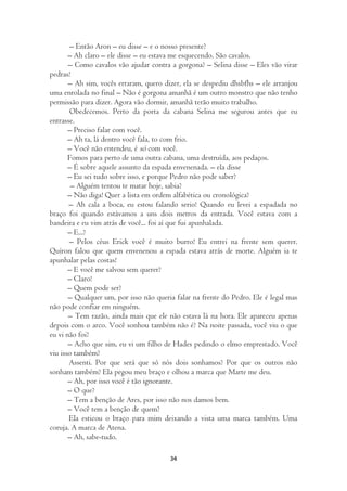 – Então Aron – eu disse – e o nosso presente?
       – Ah claro – ele disse – eu estava me esquecendo. São cavalos.
       – Como cavalos vão ajudar contra a gorgona? – Selina disse – Eles vão virar
pedras!
       – Ah sim, vocês erraram, quero dizer, ela se despediu dhsbfhs – ele arranjou
uma enrolada no final – Não é gorgona amanhã é um outro monstro que não tenho
permissão para dizer. Agora vão dormir, amanhã terão muito trabalho.
       Obedecemos. Perto da porta da cabana Selina me segurou antes que eu
entrasse.
       – Preciso falar com você.
       – Ah ta, lá dentro você fala, to com frio.
       – Você não entendeu, é só com você.
       Fomos para perto de uma outra cabana, uma destruída, aos pedaços.
       – É sobre aquele assunto da espada envenenada. – ela disse
       – Eu sei tudo sobre isso, e porque Pedro não pode saber?
        – Alguém tentou te matar hoje, sabia?
       – Não diga! Quer a lista em ordem alfabética ou cronológica?
       – Ah cala a boca, eu estou falando serio! Quando eu levei a espadada no
braço foi quando estávamos a uns dois metros da entrada. Você estava com a
bandeira e eu vim atrás de você... foi aí que fui apunhalada.
       – E...?
       – Pelos céus Erick você é muito burro! Eu entrei na frente sem querer.
Quíron falou que quem envenenou a espada estava atrás de morte. Alguém ia te
apunhalar pelas costas!
       – E você me salvou sem querer?
       – Claro!
       – Quem pode ser?
       – Qualquer um, por isso não queria falar na frente do Pedro. Ele é legal mas
não pode confiar em ninguém.
       – Tem razão, ainda mais que ele não estava lá na hora. Ele apareceu apenas
depois com o arco. Você sonhou também não é? Na noite passada, você viu o que
eu vi não foi?
       – Acho que sim, eu vi um filho de Hades pedindo o elmo emprestado. Você
viu isso também?
       Assenti. Por que será que só nós dois sonhamos? Por que os outros não
sonham também? Ela pegou meu braço e olhou a marca que Marte me deu.
       – Ah, por isso você é tão ignorante.
       – O que?
       – Tem a benção de Ares, por isso não nos damos bem.
       – Você tem a benção de quem?
       Ela esticou o braço para mim deixando a vista uma marca também. Uma
coruja. A marca de Atena.
       – Ah, sabe-tudo.

                                        34
 