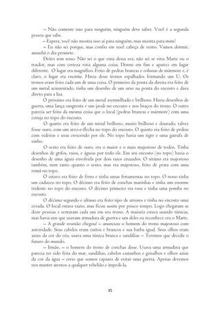 – Não comente isso para ninguém, ninguém deve saber. Você é a segunda
pessoa que sabe.
       – Espera, você não mostra isso aí para ninguém, mas mostra para mim?
       – Eu não sei porque, mas confio em você cabeça de vento. Vamos dormir,
amanhã o dia promete.
       Deitei sem sono. Não sei o que viria dessa vez, não sei se viria Marte ou o
traidor, mas com certeza viria alguma coisa. Dormi em fim e apareci em lugar
diferente. O lugar era magnífico. Feito de pedras brancas e colunas de mármore e, é
claro, o lugar era enorme. Havia doze tronos espalhados formando um U. Os
tronos eram feito cada um de uma coisa. O primeiro da ponta da direita era feito de
um metal acinzentado, tinha um desenho de um urso na ponta do encosto e dava
direto para a lua.
       O próximo era feito de um metal avermelhado e brilhoso. Havia desenhos de
guerra, uma lança sangrenta e um javali no encosto e nos braços do trono. O outro
parecia ser feito da mesma coisa que o local (pedras brancas e mármore) com uma
coruja no topo do encosto.
       O quarto era feito de um metal brilhoso, muito brilhoso e dourado, talvez
fosse ouro, com um arco-e-flecha no topo do encosto. O quinto era feito de pedras
com videiras e uvas crescendo por ele. No topo havia um tigre e uma garrafa de
vinho.
       O sexto era feito de ouro, era o maior e o mais majestoso de todos. Tinha
desenhos de grifos, raios, e águias por todo ele. Em seu encosto (no topo) havia o
desenho de uma águia envolvida por dois raios cruzados. O sétimo era majestoso
também, nem tanto quanto o sexto, mas era majestoso, feito de prata com uma
romã no topo.
       O oitavo era feito de ferro e tinha umas ferramentas no topo. O nono tinha
um caduceu no topo. O décimo era feito de conchas marinhas e tinha um enorme
tridente no topo do encosto. O décimo primeiro era rosa e tinha uma pomba no
encosto.
       O décimo segundo e ultimo era feito tipo de arvores e tinha no encosto uma
cevada. O local estava vazio, mas ficou assim por pouco tempo. Logo chegaram as
doze pessoas e sentaram cada um em seu trono. A maioria estava usando túnicas,
mas havia uns que usavam armadura de guerra e um deles eu reconheci: era o Marte.
       – A grande reunião chegou! – anunciou o homem do trono majestoso com
autoridade. Seus cabelos eram curtos e brancos e sua barba igual. Seus olhos eram
azuis da cor do céu, usava uma túnica branca e sandálias – Teremos que decidir o
futuro do mundo.
       – Irmão, – o homem do trono de conchas disse. Usava uma armadura que
parecia ter sido feita do mar, sandálias, cabelos castanhos e grisalhos e olhos azuis
da cor da água – creio que somos capazes de evitar uma guerra. Apenas devemos
nos manter atentos a qualquer rebelião e impedi-la.



                                         35
 