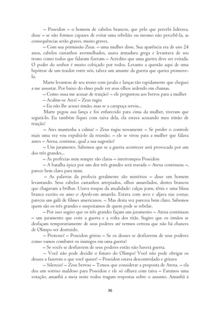 – Poseidon – o homem de cabelos brancos, que pelo que percebi liderava,
disse – se não formos capazes de evitar uma rebelião ou mesmo não percebê-la, as
consequências serão graves, muito graves.
       – Com sua permissão Zeus. – uma mulher disse. Sua aparência era de uns 24
anos, cabelos castanhos avermelhados, usava armadura grega e levantava de seu
trono como todos que falaram fizeram – Acredito que uma guerra deve ser evitada.
O poder do senhor é muito cobiçado por todos. Levanto a questão aqui de uma
hipótese de um traidor entre nós, talvez um amante da guerra que queira promove-
la.
       Marte levantou de seu trono com javalis e lanças tão rapidamente que cheguei
a me assustar. Por baixo do elmo pude ver seus olhos ardendo em chamas.
      – Como ousa me acusar de traição? – ele perguntou aos berros para a mulher
      – Acalme-se Ares! – Zeus rugiu
      – Eu não lhe acusei irmão, mas se a carapuça serviu...
       Marte pegou sua lança e foi enfurecido para cima da mulher, tiveram que
segurá-lo. Eu também fiquei com raiva dela, ela estava acusando meu irmão de
traição!
       – Ares mantenha a calma! – Zeus rugiu novamente – Se perder o controle
mais uma vez vou expulsá-lo da reunião. – ele se virou para a mulher que falava
antes – Atena, continue, qual a sua sugestão?
       – Um juramento. Sabemos que se a guerra acontecer será provocada por um
dos três grandes...
      – As profecias nem sempre são claras – interrompeu Poseidon
       – A batalha épica por um dos três grandes será travada – Atena continuou –,
parece bem claro para mim.
       – As palavras da profecia geralmente são mistérios – disse um homem
levantando. Seus cabelos castanhos arrepiados, olhos amarelados, dentes brancos
que chagavam a brilhar. Usava roupas da atualidade: calças jeans, tênis e uma blusa
branca escrito eu amo o Apolo em amarelo. Estava com arco e aljava nas costas;
parecia um galã de filmes americanos. – Mas desta vez pareceu bem claro. Sabemos
quem são os três grandes e suspeitamos de quem pode se rebelar.
       – Por isso sugiro que os três grandes façam um juramento – Atena continuou
– um juramento que evite a guerra e a volta dos titãs. Sugiro que os irmãos se
desfaçam temporariamente de seus poderes até termos certeza que não há chances
de Olimpo ser destruído.
       – Protesto! – Poseidon gritou – Se os deuses se desfizerem de seus poderes
como vamos combater os inimigos em uma guerra?
      – Se vocês se desfizerem de seus poderes então não haverá guerra.
       – Você não pode decidir o futuro do Olimpo! Você não pode obrigar os
deuses a fazerem o que você quiser! – Poseidon estava descontrolado e gritava
       – Silencio! – Zeus berrou – Temos que considerar a proposta de Atena. – ela
deu um sorriso maldoso para Poseidon e ele só olhava com raiva – Faremos uma
votação, amanhã a meia noite todos tragam respostas sobre o assunto. Amanhã à

                                        36
 