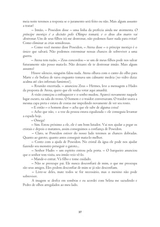 meia noite teremos a resposta se o juramento será feito ou não. Mais algum assunto
a tratar?
       – Irmão, – Poseidon disse – uma linha da profecia ainda me atormenta. O
príncipe mestiço é a decisão pelo Olimpo tomará, e o deus dos mares vai
destronar. Um de seus filhos irá me destronar, não podemos fazer nada para evitar?
Como eliminar as crias semideusas.
       – Como você mesmo disse Poseidon, – Atena disse – o príncipe mestiço é o
único que salvará. Não podemos exterminar nossas chances de sobreviver a uma
guerra.
       – Atena tem razão, – Zeus concordou – se um de meus filhos pode nos salvar
futuramente não posso mata-lo. Não deixarei ele te destronar irmão. Mais algum
assunto?
       Houve silencio, ninguém falou nada. Atena olhava com o canto do olho para
Marte e ele bufava de raiva enquanto tomava um calmante medeia (no vidro dizia:
acalma até cães infernais famintos!).
       – Reunião encerrada. – anunciou Zeus – Hermes, leve a mensagem a Hades
da proposta de Atena, quero que ele venha votar aqui amanhã.
       A visão começou a enfraquecer e o sonho mudou. Apareci novamente naquele
lugar escuro, na sala do trono. O homem e o traidor conversavam. O traidor usava a
mesma capa preta e estava de costas me impedindo novamente de ver seu rosto.
       – E então – o homem disse – acha que ele sabe de alguma coisa?
       – Acho que não, – a voz da pessoa estava equalizada – ele conseguiu levantar
a espada hoje.
       – Omega?
       – Sim. Estou próximo a ele, ele é um bom lutador. Vai nos ajudar a pegar os
cristais e depois o matamos, assim conseguimos a confiança de Poseidon.
        – Claro, se Poseidon estiver do nosso lado teremos as chances dobradas.
Quanto ao garoto, quanto antes conseguir mata-lo melhor.
       – Conto com a ajuda de Poseidon. No cristal da água ele pode nos ajudar
fazendo seu monstro perseguir o garoto...
       – Senhor Hades – um espírito entrou pela porta. – O barqueiro anunciou
que o senhor tem visita, seu irmão veio vê-lo.
       – Mande-o entrar. Vá filho e tome cuidado.
       – Não se preocupe pai. Ele nunca desconfiará de mim, o que me preocupa
são seus amigos. Eles podem desconfiar de mim se já não desconfiam.
        – Livre-se deles, mate todos se for necessário, mas o menino não pode
sobreviver.
        A imagem se desfez em sombras e eu acordei com Selina me sacudindo e
Pedro de olhos arregalados ao meu lado.




                                        37
 