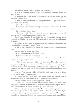 – É, talvez seja você, pode ser qualquer um não é mesmo?
        – Uau! – Pedro exclamou – Calma. Me expliquem primeiro, o que está
acontecendo?
       – Sabemos que há um traidor. – eu disse – Eu tive uns sonhos que me
revelaram algumas coisas...
       – Ah é? – Selina interrompeu – O que por exemplo? O que você alucinou
que me viu como traidora?
       – Não é da sua conta
       – Claro que é! Você me acusa de traição sem provas e diz que não é da minha
conta!
       – Sei o suficiente para te acusar
       – Ta bom. – Pedro berrou – Os dois vão me explicar agora o que está
acontecendo. Erick, explica para nós o que você viu.
       Contei parte do sonho do mundo inferior para eles, omiti a parte que falava
no irmão de Hades e a parte que falava nos amigos mortos e a confiança de
Poseidon.
       – Espera aí – Selina começou – ta me dizendo que só porque você ouviu que
o traidor está próximo a você sou eu? É isso?
       – Sim, eu não ia desconfiar de você se não tivesse sonhado, e foi isso que ele
disse.
       – Como pode ter certeza que sou eu?
       – Como posso ter certeza de que não é você?
       – Se fosse eu você nunca ia desconfiar!
       – É um motivo convincente – Pedro disse ainda meio perdido – e Erick, se
desconfiar de alguém não o encare.
       – Não sei mais em quem confiar – eu disse triste. Não sabia com quem
contar, a única pessoa com quem eu podia falar era com Selina e Marte mas agora
já não sabia mais. – Pode ser qualquer um, pode ser você – eu apontei para Pedro –
ou até mesmo você – apontei para Selina –, mas de qualquer forma, ainda são meus
amigos.
       – Se você ficar junto do traidor – Selina disse mais calma – vai ser perigoso,
mas se você se isolar vai ser pior ainda.
       – Eu tive uma ideia, você pode fazer aquelas coisas que você faz com as
arvores e tentar ver se elas viram quem estava com a espada envenenada.
       – Como você faz aquilo? – Pedro perguntou a Selina
       – Eu não sei, – ela disse, mas me pareceu que ela sabia ou pelo menos tinha
um palpite – já tentei fazer isso Erick, a visão delas foram bloqueadas pelas pessoas,
elas estavam na frente. Mas eu vi uma coisa que quero te mostrar...
       O sinal bateu, como um sino escolar. Aron bateu na nossa porta e mandou
nós irmos pegar as armaduras, espadas, escudos e tudo mais para lutar. Peguei
minha espada e consegui ler o nome escrito em grego na sua lamina: Omega. Fiquei
com Alfa em forma de relógio porque pesava menos. Tomamos café da manhã (um


                                         39
 