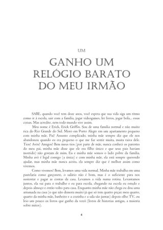 um


         Ganho um
      relógio barato
       do meu irmão

      SABE, quando você tem doze anos, você espera que sua vida siga um ritmo
como ir à escola, sair com a família, jogar videogames, ler livros, jogar bola... essas
coisas. Mas acredite, nem todo mundo vive assim.
       Meu nome é Erick, Erick Griffin. Sou de uma família normal e não muito
rica do Rio Grande do Sul. Moro em Porto Alegre em um apartamento pequeno
com minha mãe. Pai? Assunto complicado, minha mãe sempre diz que ele nos
abandonou quando eu era pequeno o que me faz sentir muita, muita raiva dele.
Tios? Avós? Amigos? Bem meus tios (por parte de mãe, nunca conheci os parentes
do meu pai, minha mãe disse que ele era filho único e que seus pais haviam
morrido) não gostam de mim. Eu e minha mãe somos o lado pobre da família.
Minha avó é legal comigo (a única) e com minha mãe, ela está sempre querendo
ajudar, mas minha mãe nunca aceita, ela sempre diz que é melhor assim como
vivemos.
       Como vivemos? Bem, levamos uma vida normal. Minha mãe trabalha em uma
pastelaria como garçonete, o salário não é bom, mas é o suficiente para nos
sustentar e pagar as contas da casa. Levamos a vida numa rotina. Levantamos
juntos, ela vai para o trabalho e eu para escola, chegando na escola eu estudo e
depois almoço e então volto para casa. Enquanto minha mãe não chega eu dou uma
arrumada na casa (o que não demora muito já que só tem quatro peças: meu quarto,
quarto da minha mãe, banheiro e a cozinha e a sala são juntas) depois olho TV, ou
leio um pouco os livros que ganho da vovó (livros de historias antigas, a maioria
sobre mitos).

                                          4
 
