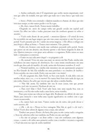 – Andou sonhando, não é? É importante que sonhe, muito importante, você
tem que saber da verdade, tem que saber que tudo isso é uma farsa e que tudo isso
é...
       – Aron – Pedro veio correndo – Quíron mandou te chamar, ele disse que não
tem mais tempo, se não vamos perder o sei lá o que.
       – Ah, claro, vamos Erick. Temos muito trabalho.
       Chegando no meio do campo tinha um grande circulo em espiral azul
escuro. Eu olhei em volta e todos pareciam estar tão confusos quanto eu sobre o
assunto.
       – Vocês estão diante de um portal. – anunciou Quíron – O cristal da terra
foi escondido em um lugar mágico que não tem como encontrar se não for por um
portal. Vocês passarão por ele e sairão em terras mágicas. – Ele olhou o relógio em
meu braço e olhou as horas. – Temos cinco minutos. Vão, passem.
       Todos nós ficamos com medo mas acabamos passando pelo portal. Assim
que passei saí em um deserto, um deserto quente e não havia ninguém lá alem de
nós. Quíron começou a nos guiar areia adentro e o seguimos, Pedro estava ao meu
lado e começamos a conversar.
       – Como era sua vida antes daqui? – eu perguntei a ele
       – Ah, normal. Vivia em uma casa mais ou menos em São Paulo, minha mãe
trabalhava em uma empresa de eletrônicos. Eu e meu irmão estudávamos em uma
escola que dava aula de manhã e de tarde, assim não ficávamos sozinhos. E você?
       – Normal também, eu e minha mãe moramos em um apartamento pequeno
no Rio Grande do Sul. Ela trabalha em uma pastelaria e eu estudava de manhã e
ficava sozinho em casa a tarde. Estão com sua mãe e seu irmão?
       – É, eles pegaram eles. Sabe Erick, eu fico com medo. A vida deles está em
minhas mãos, mas e se... e se eu morrer? Eu nunca lutei bem nem nada do tipo, eu
não tenho chances. Eu acho que vou ter que dar adeus a minha família.
        – Não fale assim. Eu também não sou lá essas coisas, tem que pensar
positivo, você não vai morrer. Nenhum de nós vai.
       – Para você falar é fácil. Você sabe lutar, tem uma espada boa, tem os
instrutores, e eu? Eu não tenho nada a meu favor, estou sozinho.
       Parei para tentar me colocar no lugar dele. Realmente era difícil, ele não teve
Marte para treina-lo e nem tinha uma espada significativa ou sonhos com o que
estava acontecendo.
       – Ei, vamos fazer um trato. Vamos cuidar um do outro, não pode deixar o
outro morrer, ok?
       – Ok. – ele riu – Nessa eu levo vantagem. Mas fala aí, qual é a de você e
Selina? Vocês dois sabem de alguma coisa a mais, não sabem?
       Titubeei um pouco. Pensei, ela havia dito para eu não contar nada a ninguém
e Aron me advertiu sobre isso também, ma Pedro era um cara legal.
       – Eu não sei porque – eu disse enfim – mas nós sonhamos com algumas
coisas. – contei a ele sobre meu primeiro sonho com o traidor e recontei o segundo
– Você não tem esse tipo de sonho também?

                                         41
 