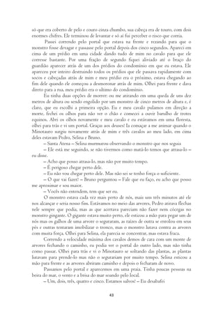 só que era coberto de pelo e couro cinza chumbo, sua cabeça era de touro, com dois
enormes chifres. Ele terminou de levantar e só aí fui perceber o risco que corria.
       Passei correndo pelo portal que estava na frente e rezando para que o
monstro fosse devagar e passasse pelo portal depois dos cinco segundos. Apareci em
cima de um prédio em uma cidade dando tudo de mim no cavalo para que ele
corresse bastante. Por uma fração de segundo fiquei aliviado até o braço do
guardião aparecer atrás de um dos prédios do condomínio em que eu estava. Ele
apareceu por inteiro destruindo todos os prédios que ele passava rapidamente com
socos e cabeçadas atrás de mim e meu prédio era o próximo, estava chegando ao
fim dele quando ele começou a desmoronar atrás de mim. Olhei para frente e dava
direto para a rua, meu prédio era o ultimo do condomínio.
       Eu tinha duas opções de morrer: ou me atirando em uma queda de uns dez
metros de altura ou sendo engolido por um monstro de cinco metros de altura e, é
claro, que eu escolhi a primeira opção. Eu e meu cavalo pulamos em direção a
morte, fechei os olhos para não ver o chão e comecei a ouvir barulho de trotes
equinos. Abri os olhos novamente e meu cavalo e eu estávamos em uma floresta,
olhei para trás e vi um portal. Graças aos deuses! Ia comaçar a me animar quando o
Minotauro surgiu novamente atrás de mim e três cavalos ao meu lado, em cima
deles estavam Pedro, Selina e Bruno.
       – Santa Atena – Selina murmurou observando o monstro que nos seguia
       – Ele está me seguindo, se não tivermos como matá-lo temos que atrasa-lo –
eu disse.
       – Acho que posso atrasa-lo, mas não por muito tempo.
       – É perigoso chegar perto dele.
       – Eu não vou chegar perto dele. Mas não sei se tenho força o suficiente.
       – O que vai fazer? – Bruno perguntou – Fale que eu faço, eu acho que posso
me aproximar e sou maior.
       – Vocês não entendem, tem que ser eu.
       O monstro estava cada vez mais perto de nós, mais uns três minutos até ele
nos alcançar e seria nosso fim. Estávamos no meio das arvores, Pedro atirava flechas
nele sempre que podia, mas as que acertava pareciam não fazer nem cócegas no
monstro gingante. O gigante estava muito perto, ele esticou a mão para pegar um de
nós mas os galhos de uma arvore o seguraram, as raízes de outra se enrolou em seus
pés e outras tentaram imobilizar o tronco, mas o monstro lutava contra as arvores
com muita força. Olhei para Selina, ela parecia se concentrar, mas estava fraca.
       Correndo a velocidade máxima dos cavalos demos de cara com um monte de
arvores fechando o caminho, eu podia ver o portal do outro lado, mas não tinha
como passar. Olhei para trás e vi o Minotauro se soltando das plantas, as plantas
lutavam para prende-lo mas não o segurariam por muito tempo. Selina esticou a
mão para frente e as arvores abriram caminho e depois o fecharam de novo.
       Passamos pelo portal e aparecemos em uma praia. Tinha poucas pessoas na
beira do mar, o vento e a brisa do mar soando pelo local.
       – Um, dois, três, quatro e cinco. Estamos salvos! – Eu desabafei

                                        43
 
