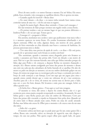 Desci do meu cavalo e os outros fizeram o mesmo. Fui até Selina. Ela estava
pálida, fraca, tremula e não conseguia se equilibrar direito. Ela se apoiou em mim.
       – Caramba aquilo foi incrível! – Bruno disse
       – Eu ousei demais – ela disse – eu nunca tinha tentado fazer tantas coisas,
controlar tantas de uma vez. – ela foi cair mas eu segurei.
       – Aquilo foi muito legal – Bruno disse sorrindo – Como você consegue...?
       Ele não terminou de falar porque ouvimos um rugido vindo a nossa frente.
       – Os portais tendem a sair no mesmo lugar só que em pontos diferentes –
lembrou Pedro – ele vai sair aqui. Temos que ir.
       – Consegue ir? – perguntei a Selina
       Ela assentiu, montamos nos cavalos e antes que pudéssemos virar meia volta e
ir o monstro apareceu na nossa frente. Os cavalos levantaram relinchando e só
depois correram. Olhei em volta, algumas dunas, uns morros de areia, grandes
placas de ferro enterradas no chão dizendo: mar bravo e centenas de banhistas. As
pessoas pareceram nem se abalar.
       – Tive uma ideia, mas preciso da ajuda de vocês. – eu disse – Ele está perto,
quando ele se aproximar mais vocês freiam os cavalos está bem?
       Eles assentiram, quando o monstro estava chegando perto nós freamos os
cavalos e passamos por baixo das pernas dele. Corri em direção a um morro de
areia. Não sei o que eles estavam fazendo, mas acho que Selina entendeu porque ela
falou algo para Pedro e ele começou a disparar flechas no monstro chamando a
atenção, ela e Bruno saíram cavalgando por baixo das pernas do monstro e deram
um corte em cada um dos calcanhares do bicho fazendo ele se ajoelhar. Do alto do
morro eu pulei em direção ao monstro, caí em seu ombro desferindo golpes em seu
braço, ele tentou me pegar mas eu escorreguei pelo seu braço o cortando por todo o
braço de onde começou a sair fumaça. Levei um tapa que me jogou para cima e
quando estava caindo desejei que o vento me colocasse de pé e isso aconteceu.
Assobiei para ele e ele se virou, ele tentou me acertar mas eu desviei para o lado,
mas caí, o soco foi forte demais. Ele levantou a mão para me esmagar, fechei os
olhos quando ouvi:
       – Ei bicho feio – Bruno gritou – Vem aqui se você tem coragem.
       O monstro se virou. Ele urrou e depois foi contra Bruno, não vi o que
aconteceu pois estava muito ocupado recuperando os sentidos e levantando. Só ouvi
Selina gritar e uma flecha passar por cima do ombro do Minotauro. Corri por
baixo das pernas dele cravando a espada no ferimento feito pelos dois. Quando saí
do outro lado vi Bruno atirado num canto, Pedro em cima do cavalo atirando
flechas, mas Selina não estava lá. Olhei para o monstro e ele estava com ela em uma
das mãos.
       – Solte ela! – eu gritei
       O monstro soltou um berro que eu pude jurar que foi um como quiser. Ele a
soltou, Bruno saiu correndo, talvez na intenção de segurá-la, mas não chegou a
tempo, ela caiu nas pedras. Não queria sequer olhar para aquele lado, ela quase


                                        44
 
