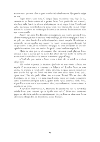 morreu antes para nos salvar e agora eu tinha deixado ela morrer. Que grande amigo
eu sou!
       Fiquei triste e com raiva. O sangue ferveu em minhas veias, hoje foi ela,
amanhã era eu. Bruno correu até as pedras, Pedro ficou paralisado, não se mexia,
não fazia nada. Era só eu, só eu e o Minotauro e eu iria vingar Selina. Transformei
Alfa e desejei que os ventos ficassem a meu favor e eles ficaram, não entendi porque
mas estava poderoso, me sentia capaz de derrotar um monstro de cinco metros mais
que nunca na vida.
       Avancei para cima dele. Ele estava com expressão que eu acho que era de riso,
ele tentou me pegar mas eu desviei e cortei seu braço, ele tentou me pegar de novo e
eu pulei para cima da mão dele, subi até o ombro e cravei a espada. Ele veio com a
outra mão para me apanhar mas eu cortei ela e cortei seu rosto perto do nariz. Fui
aí que cometi o erro, ele se enfureceu e me jogou no chão novamente, ele veio me
apunhalar com um poste e eu lembrei do que fiz com a bandeira naquele dia.
       Marte me disse que era só eu querer, olhei para uma grande placa de ferro,
estiquei a mão e desejei que ela viesse. Em cheio, ela veio direto na cabeça do
monstro me dando chances de levantar novamente e pegar Omega.
       – Você acha que é assim? – Bruno berrou – Você não vai mais levar nenhum
amigo meu!
       Ele escalou as pernas do monstro ajoelhado até suas costas e fincou sua
espada. O monstro urrou e começou a se balançar até derrubar Bruno de suas
costas, ele arrancou a espada dele e jogou para trás, a espada passou zunindo no
meu ouvido. Foi aqui que fiquei com mais raiva, uma pessoa morta é uma coisa,
agora duas? Não, não podia deixar isso acontecer. Taquei Alfa na cabeça do
Minotauro, ele se virou e veio para cima de mim. Estava esperando o momento
certo, o momento certo para mata-lo, apertei minha espada com toda minha força,
o guardião veio me atacar, e eu com toda a força correndo em seu encontro, cravei a
espada em seu peito.
       A espada se enterrou toda. O Minotauro foi caindo para trás e a espada foi
saindo de seu peito com um tipo de liquido preto nela. O bicho ainda tentou me
pegar, eu não tinha mais forças, não tinha mais energia. Para me salvar uma flecha
atravessou o braço dele, caí de joelho na areia e desmaiei.




                                        45
 