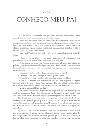 Oito


   Conheço meu pai

       EU ANDAVA acostumado com pesadelos ou visões ultimamente, então
nada do que vi quando estava desmaiado me abalou muito.
       Apareci em um campo, estava de noite, a lua cheia brilhando no céu escuro
com poucas estrelas, o vento frio passava como navalha pelas minhas costas. Estava
em frente a uma floresta com poucas arvores e um homem escorado em um muro
afiando a lamina da espada contra a parede. Sua imagem estava tremula e eu não o
via com clareza por causa da escuridão.
       – Ah, Erick! Que bom que você veio! – a voz era conhecida, era a voz de
Marte.
       – Marte! – eu me afastei, o que andei vendo sobre ele ultimamente era
perturbador. – Eu... eu não sei como vim, na verdade você veio.
       – Cara, quem está com você é muito poderoso – ele dizia atropelando as
palavras, ele parecia descontrolado, fiquei com medo de ele perder o controle como
fez no Olimpo e me matar –, foi muito difícil para mim quebrar as barreiras para
falar com você.
       – Ei, mas você é Ares, o deus da guerra, como pode ser difícil?
       – Quem está com você é mais poderoso até que eu, irmão.
       – Se você é Ares e é meu irmão, então quer dizer que eu sou filho...
        – Sim – a imagem dele desapareceu por uns dois segundos e depois
reapareceu atrás de mim – Você é um semideus. Por isso está aí, por isso todos
estão. Eu não tenho muito tempo, escute, tome cuidado com o traidor.
       – Você sabe quem é? Pode me dizer?
       – Eu não sei, essa barreira de poderes me impede de ver, mas mesmo que eu
soubesse não poderia dizer, estou proibido de interferir em seu futuro irmão. Uma
coisa, não confie na cria de Atena, ela pode querer me prejudicar através de você.
       Ele desapareceu como uma imagem holográfica, o comentário final dele me
lembrou do dia terrível que eu passei. A morte de uma amiga, o ferimento de
outros. Em quem eu poderia confiar agora? Marte, ou Ares, não poderia mais me
ver, Selina havia morrido, Pedro... não sei, mas ele não parece um cara bom para dar
conselhos.
       Quanto ao fato de eu ser semideus, acho que no fundo eu já sabia, quero
dizer, isso explicava o que eu fiz com a bandeira, com a espada e com a placa de
metal, explicava o fato de minha mãe dizer que meu pai nos abandonou, explicava o
fato de Marte dizer que nosso pai cuidava do mundo e explicava o fato da minha

                                        46
 