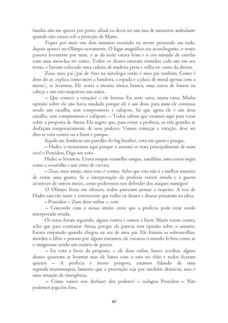 família não me querer por perto, afinal eu devia ser um ima de monstros ambulante
quando não estava sob a proteção de Marte.
       Fiquei por mais uns dois minutos escorado na arvore pensando em tudo,
depois apareci no Olimpo novamente. O lugar magnífico era aconchegante, o vento
passava levemente por mim, o ar da noite estava bom e o céu minado de estrelas
com uma meia-lua no canto. Todos os deuses estavam reunidos cada um em seu
trono, e haviam colocado uma cadeira de madeira preta e velha no canto da direita.
       Zeus, meu pai (pai de Ares na mitologia então é meu pai também. Como é
deus do ar, explica como movi a bandeira, a espada e a placa de metal apenas com a
mente), se levantou. Ele vestia a mesma túnica branca, uma coroa de louros na
cabeça e um raio majestoso nas mãos.
       – Que comece a votação! – ele berrou. Eu senti raiva, muita raiva. Minha
opinião sobre ele não havia mudado porque ele é um deus, para mim ele continua
sendo um canalha, sem compromisso e cafajeste. Só que agora ele é um deus
canalha, sem compromisso e cafajeste. – Todos sabem que estamos aqui para votar
sobre a proposta de Atena. Ela sugere que, para evitar a profecia, os três grandes se
desfaçam temporariamente de seus poderes. Vamos começar a votação, deve ser
dito se vota contra ou a favor e porque.
      Aquilo me lembrou um paredão do big brother, vota em quem e porque.
      – Hades, o trouxemos aqui porque o assunto se trata principalmente de mim
você e Poseidon. Diga seu voto.
      Hades se levantou. Usava roupas vermelho sangue, sandálias, uma coroa negra
como a escuridão e um cinto de caveira.
      – Zeus, meu irmão, meu voto é contra. Acho que esta não é a melhor maneira
de evitar uma guerra. Se a interpretação da profecia estiver errada e a guerra
acontecer de outros meios, como poderemos nos defender dos ataques inimigos?
       O Olimpo ficou em silencio, todos pareciam pensar a respeito. A voz de
Hades saiu tão suave e convincente que todos os deuses e deusas pensaram na ideia.
      – Poseidon – Zeus disse enfim –, vote
       – Concordo com o nosso irmão, creio que a profecia pode estar sendo
interpretada errada.
      Os votos foram seguindo, alguns contra e outros a favor. Marte votou contra,
acho que para contrariar Atena, porque ele parecia sem opinião sobre o assunto.
Estava empatado quando chegou na vez de meu pai. Ele franziu as sobrancelhas,
mordeu o lábio e pensou por alguns instantes, ele encarou o mundo lá fora como se
o imaginasse sendo um cenário de guerra.
       – Eu voto a favor da proposta. – ele disse enfim, houve revoltas, alguns
deuses quiseram se levantar mas ele bateu com o raio no chão e todos ficaram
quietos – A profecia é muito perigosa, estamos falando de uma
segunda titanomaquia, lamento que a prevenção seja por medidas drásticas, mas é
uma situação de emergência.
       – Como vamos nos desfazer dos poderes? – indagou Poseidon – Não
podemos joga-los fora.

                                         47
 
