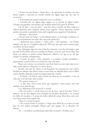 – Pensei em uma forma – Atena disse – de aprisionar os poderes, em uma
forma simples e deixa-los no mundo mortal, em algum lugar que eles não os
encontrem.
       – Se deixarmos no mundo mortal eles vão ser roubados.
       – Esconda eles em algum lugar mágico ou os proteja de algum modo.
Coloque um guardião, um monstro que nenhum mortal seja capaz de derrotar.
       – É, de fato, – meu pai disse – uma boa ideia, esconder em ilhas mágicas e
colocar guardiões para ninguém jamais possa pegá-lo. Vamos aprisionar nossos
poderes em pedras e guarda-los bem, onde ninguém possa pegá-los. O juramento.
       – Repitam – Atena disse
       – Eu juro pelo rio Estige – os três falaram juntos (o rio Estige é poderoso, se
você faz um juramento em nome dele, não pode quebra-lo)
       – Aprisionar meus poderes – Atena dizia e eles repetiam – em formas
simples, juro que só o resgatarei depois de 100 anos, juro que nunca ousarei pegar
os poderes de meus irmãos.
       Um relâmpago rugiu nos céus. Uma luz começou a sair dos três irmãos, uma
luz azul de Poseidon, uma luz vermelha de Hades e uma luz azul céu de Zeus. Em
frente aos deuses os quatro cristais flutuavam, idênticos aos que vi no dia que
cheguei ao estranho acampamento.
       – A partir de agora – Zeus anunciou – os poderes estarão escondidos e
aprisionados, a profecia deve ser evitada por estes cem anos.
       Houve uns sorrisos, uns protestos, mas Zeus bateu seu raio mais uma vez no
chão, pediu silencio e dispensou os outros deuses.
       Acordei com dor de cabeça na ala hospitalar do acampamento que andava
ficando nos últimos dias. Bruno estava ao meu lado me olhando firme com os olhos
cinzas chumbo. Quando acordei me peguei gemendo comida.
       – Aí, Erick! – ele bufou como se fosse um alivio me ver acordado – Cara, eu
achei que você não fosse mais acordar.
       – Por quanto tempo eu...?
       – A dois dias. Você estava meio que vegetativo, comia pouco, mas não
acordava nem nada do tipo.
       – E o Minotauro? Ele morreu? E o cristal?
       – Ele está morto, o cristal estava em um de seus... cascos de touro. Você o
matou! – ele me deu alguma coisa enrolada em um pano, desenrolei e era a ponta
do chifre do monstro – A ponta do chifre, difícil de cortar. Deve ficar com você,
você lutou muito bem naquele dia.
       – Bem, eu o acertei no peito.
        – No coração Erick. O coração é o lugar mais difícil de se acertar em uma
luta, ele está sempre protegido. Depois que você apagou, ele se dissolveu em
fumaça.
       – E... – eu titubeei, era difícil para mim falar em morte – E Selina, ela...?



                                         48
 