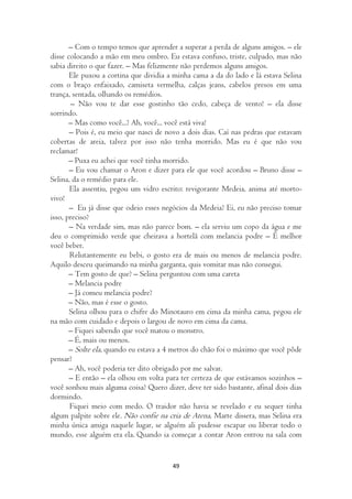 – Com o tempo temos que aprender a superar a perda de alguns amigos. – ele
disse colocando a mão em meu ombro. Eu estava confuso, triste, culpado, mas não
sabia direito o que fazer. – Mas felizmente não perdemos alguns amigos.
       Ele puxou a cortina que dividia a minha cama a da do lado e lá estava Selina
com o braço enfaixado, camiseta vermelha, calças jeans, cabelos presos em uma
trança, sentada, olhando os remédios.
       – Não vou te dar esse gostinho tão cedo, cabeça de vento! – ela disse
sorrindo.
       – Mas como você...? Ah, você... você está viva!
       – Pois é, eu meio que nasci de novo a dois dias. Caí nas pedras que estavam
cobertas de areia, talvez por isso não tenha morrido. Mas eu é que não vou
reclamar!
       – Puxa eu achei que você tinha morrido.
       – Eu vou chamar o Aron e dizer para ele que você acordou – Bruno disse –
Selina, da o remédio para ele.
       Ela assentiu, pegou um vidro escrito: revigorante Medeia, anima até morto-
vivo!
       – Eu já disse que odeio esses negócios da Medeia? Ei, eu não preciso tomar
isso, preciso?
       – Na verdade sim, mas não parece bom. – ela serviu um copo da água e me
deu o comprimido verde que cheirava a hortelã com melancia podre – É melhor
você beber.
       Relutantemente eu bebi, o gosto era de mais ou menos de melancia podre.
Aquilo desceu queimando na minha garganta, quis vomitar mas não consegui.
       – Tem gosto de que? – Selina perguntou com uma careta
       – Melancia podre
       – Já comeu melancia podre?
       – Não, mas é esse o gosto.
       Selina olhou para o chifre do Minotauro em cima da minha cama, pegou ele
na mão com cuidado e depois o largou de novo em cima da cama.
       – Fiquei sabendo que você matou o monstro.
       – É, mais ou menos.
       – Solte ela, quando eu estava a 4 metros do chão foi o máximo que você pôde
pensar?
       – Ah, você poderia ter dito obrigado por me salvar.
       – E então – ela olhou em volta para ter certeza de que estávamos sozinhos –
você sonhou mais alguma coisa? Quero dizer, deve ter sido bastante, afinal dois dias
dormindo.
       Fiquei meio com medo. O traidor não havia se revelado e eu sequer tinha
algum palpite sobre ele. Não confie na cria de Atena, Marte dissera, mas Selina era
minha única amiga naquele lugar, se alguém ali pudesse escapar ou liberar todo o
mundo, esse alguém era ela. Quando ia começar a contar Aron entrou na sala com


                                        49
 