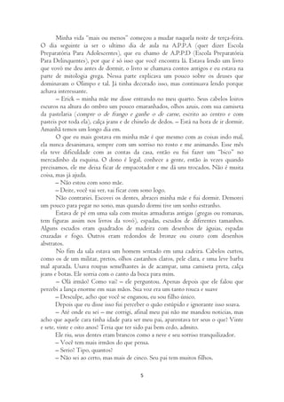 Minha vida “mais ou menos” começou a mudar naquela noite de terça-feira.
O dia seguinte ia ser o ultimo dia de aula na A.P.P.A (quer dizer Escola
Preparatória Para Adolescentes), que eu chamo de A.P.P.D (Escola Preparatória
Para Delinquentes), por que é só isso que você encontra lá. Estava lendo um livro
que vovó me deu antes de dormir, o livro se chamava contos antigos e eu estava na
parte de mitologia grega. Nessa parte explicava um pouco sobre os deuses que
dominavam o Olimpo e tal. Já tinha decorado isso, mas continuava lendo porque
achava interessante.
       – Erick – minha mãe me disse entrando no meu quarto. Seus cabelos loiros
escuros na altura do ombro um pouco emaranhados, olhos azuis, com sua camiseta
da pastelaria (compre o de frango e ganhe o de carne, escrito ao centro e com
pasteis por toda ela), calça jeans e de chinelo de dedos. – Está na hora de ir dormir.
Amanhã temos um longo dia em.
       O que eu mais gostava em minha mãe é que mesmo com as coisas indo mal,
ela nunca desanimava, sempre com um sorriso no rosto e me animando. Esse mês
ela teve dificuldade com as contas da casa, então eu fui fazer um “bico” no
mercadinho da esquina. O dono é legal, conhece a gente, então às vezes quando
precisamos, ele me deixa ficar de empacotador e me dá uns trocados. Não é muita
coisa, mas já ajuda.
       – Não estou com sono mãe.
       – Deite, você vai ver, vai ficar com sono logo.
       Não contrariei. Escovei os dentes, abracei minha mãe e fui dormir. Demorei
um pouco para pegar no sono, mas quando dormi tive um sonho estranho.
       Estava de pé em uma sala com muitas armaduras antigas (gregas ou romanas,
tem figuras assim nos livros da vovó), espadas, escudos de diferentes tamanhos.
Alguns escudos eram quadrados de madeira com desenhos de águias, espadas
cruzadas e fogo. Outros eram redondos de bronze ou couro com desenhos
abstratos.
        No fim da sala estava um homem sentado em uma cadeira. Cabelos curtos,
como os de um militar, pretos, olhos castanhos claros, pele clara, e uma leve barba
mal aparada. Usava roupas semelhantes às de acampar, uma camiseta preta, calça
jeans e botas. Ele sorria com o canto da boca para mim.
        – Olá irmão? Como vai? – ele perguntou. Apenas depois que ele falou que
percebi a lança enorme em suas mãos. Sua voz era um tanto rouca e suave
       – Desculpe, acho que você se enganou, eu sou filho único.
       Depois que eu disse isso fui perceber o quão estúpido e ignorante isso soava.
       – Até onde eu sei – me corrigi, afinal meu pai não me mandou noticias, mas
acho que aquele cara tinha idade para ser meu pai, aparentava ter seus o que? Vinte
e sete, vinte e oito anos? Teria que ter sido pai bem cedo, admito.
       Ele riu, seus dentes eram brancos como a neve e seu sorriso tranquilizador.
       – Você tem mais irmãos do que pensa.
       – Serio? Tipo, quantos?
       – Não sei ao certo, mas mais de cinco. Seu pai tem muitos filhos.

                                          5
 