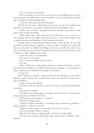 – Ta e essa marca em seu braço?
       – Ela fez comigo o que Ares fez com você. Eu sou inteligente sim, mas não
entendo porque me querem aqui, eles tem os planos, eu não tenho função específica
aqui, e minhas visões foram bloqueadas.
       – Você quer dizer que você não sonha mais?
       Ela fez que não com a cabeça. Ela me disse isso em um tom confiante, mas
me pareceu que não era só isso que a incomodava, havia mais alguma coisa.
       – Estão com a sua mãe? – perguntei um pouco sem graça, quer dizer, eu não
gosto muito de falar em família.
       – Não, minha mãe... estão com meu pai, ele está preso e eu.... eu não sei se
vou conseguir salvá-lo. Há alguns anos antes quando... – ela se interrompeu como
se aquilo fosse uma má lembrança – Você continua sonhando?
       Assenti, contei os meus últimos sonhos tirando a visita de Ma... de Ares. Ela
me olhava apreensivamente enquanto eu contava sobre a proposta de Atena. Ela
disse para eu pular os detalhes do Olimpo, talvez ela já soubesse? Talvez ela já
tivesse sonhado com isso, não sei. Terminei de contar, ela pensou um pouco, como
se pensasse se falava alguma coisa ou não.
       – Você sabe, não é? - ela perguntou
       – Sim, por isso estou aqui.
       – Você é raro, na verdade nós dois somos.
       – Por que?
       – Bem, é difícil de se achar algum mestiço que tenha a benção de um deus,
nós dois temos. E ainda, você é filho de Zeus, por isso está aqui... – ela arregalou os
olhos e abriu a boca – Oh céus! Como pude ser tão burra!
       – O que foi?
       Ela se levantou e começou a andar na cabana de um lado para o outro. Falava
algumas coisas em grego que entendi como: como não percebi isso antes? ou o
pacto de edifício.
       – O que é o pacto de edifício?
       – Sacrifício, pacto de sacrifício. O que me contou, o pacto que fizeram sobre
os poderes.
       – Eu ainda não entendi
       – Os deuses não podem pegar os poderes uns dos outros, é um juramento
antigo para prevenir rebeliões entre eles...
       – E Hades quer estes poderes... - continuei
       – Mas não consegue pegar
       – Então ele raptou treinadores e semideuses para enfrentar os guardiões e
pegar os poderes - comecei a entender
       – Porque se a gente pegar os cristais eles vão passar a ser nossos...
       – E de nós ele pode roubar os cristais!
       – Mas ele teme a gente de algum modo. - ela franziu a sobrancelha
       – Ele teme que a gente consiga fugir, que a gente avise ao Olimpo sobre a
rebelião.

                                          51
 