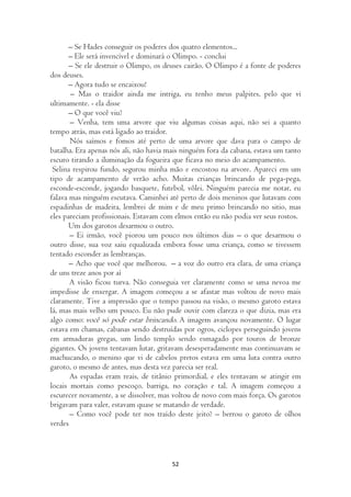 – Se Hades conseguir os poderes dos quatro elementos...
       – Ele será invencível e dominará o Olimpo. - conclui
       – Se ele destruir o Olimpo, os deuses cairão. O Olimpo é a fonte de poderes
dos deuses.
       – Agora tudo se encaixou!
       – Mas o traidor ainda me intriga, eu tenho meus palpites, pelo que vi
ultimamente. - ela disse
       – O que você viu?
       – Venha, tem uma arvore que viu algumas coisas aqui, não sei a quanto
tempo atrás, mas está ligado ao traidor.
       Nós saímos e fomos até perto de uma arvore que dava para o campo de
batalha. Era apenas nós ali, não havia mais ninguém fora da cabana, estava um tanto
escuro tirando a iluminação da fogueira que ficava no meio do acampamento.
 Selina respirou fundo, segurou minha mão e encostou na arvore. Apareci em um
tipo de acampamento de verão acho. Muitas crianças brincando de pega-pega,
esconde-esconde, jogando basquete, futebol, vôlei. Ninguém parecia me notar, eu
falava mas ninguém escutava. Caminhei até perto de dois meninos que lutavam com
espadinhas de madeira, lembrei de mim e de meu primo brincando no sitio, mas
eles pareciam profissionais. Estavam com elmos então eu não podia ver seus rostos.
       Um dos garotos desarmou o outro.
       – Ei irmão, você piorou um pouco nos últimos dias – o que desarmou o
outro disse, sua voz saiu equalizada embora fosse uma criança, como se tivessem
tentado esconder as lembranças.
       – Acho que você que melhorou. – a voz do outro era clara, de uma criança
de uns treze anos por aí
       A visão ficou turva. Não conseguia ver claramente como se uma nevoa me
impedisse de enxergar. A imagem começou a se afastar mas voltou de novo mais
claramente. Tive a impressão que o tempo passou na visão, o mesmo garoto estava
lá, mas mais velho um pouco. Eu não pude ouvir com clareza o que dizia, mas era
algo como: você só pode estar brincando. A imagem avançou novamente. O lugar
estava em chamas, cabanas sendo destruídas por ogros, ciclopes perseguindo jovens
em armaduras gregas, um lindo templo sendo esmagado por touros de bronze
gigantes. Os jovens tentavam lutar, gritavam desesperadamente mas continuavam se
machucando, o menino que vi de cabelos pretos estava em uma luta contra outro
garoto, o mesmo de antes, mas desta vez parecia ser real.
       As espadas eram reais, de titânio primordial, e eles tentavam se atingir em
locais mortais como pescoço, barriga, no coração e tal. A imagem começou a
escurecer novamente, a se dissolver, mas voltou de novo com mais força. Os garotos
brigavam para valer, estavam quase se matando de verdade.
       – Como você pode ter nos traído deste jeito? – berrou o garoto de olhos
verdes



                                        52
 