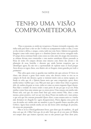 Nove




  Tenho uma visão
  comprometedora

        Dias se passaram, eu ainda me recuperava e ficamos treinando enquanto, não
tinha nada para fazer a não ser dar 5 voltas no acampamento todos os dias, 2 vezes
ao dia, treinar a defesa, o ataque, a mira, tudo isso com Aron e Quíron nos guiando.
Imaginei como tudo estaria agora se o demônio Junior não tivesse estragado tudo.
O campo devia continuar lindo como estava na visão antes do ataque dos monstros,
as cabanas deviam estar construídas e com muitos semideuses felizes passando as
férias de verão. Os campos deviam estar intactos com cheiro das arvores e da
plantação de uvas, hortelãs, e abacaxis que ainda haviam resquícios que eu
identifiquei agora. Eu não tive a oportunidade de explorar mais os local porque
Aron deixou as regras claras, seus limites são os bosques, temos guardas por todo o
perímetro!
       Não sabia quais eram os guardas mas também não quis arriscar. O Aron era
chato, não deixava a gente fazer muito coisa, não deixava visitar os rios ou os
campos do local, não deixava a gente se misturar muito com as outras equipes, no
fundo eu acho que ele e Quíron fazem meio que uma competição, quero dizer,
minha turma é melhor que a sua. Mas por mais que o sátiro fosse chato eu gostava
dele, ele cuidava da gente as vezes, vinha ver como eu estava enquanto fiquei doente.
Para falar a verdade ele estava sendo o mais perto de um pai que eu já tive. Pelas
minhas contas fazia uma semana que eu estava preso. Uma semana sem minha mãe.
Pensei nela, será que ela estava bem? Será que estava morta? Não, disse a mim
mesmo, pense positivo, você vai sair vivo dessa. Pensei em minha avó e meu primo,
o que será que eles estavam pensando? Quero dizer, a uma semana atrás eu e minha
mãe devíamos ter chegado lá e agora desaparecemos. Havia alguma coisa perto da
casa da minha avó, minha mãe me mandou ir para lá quando fomos atacados pelo
Cérbero. Agora fazia sentido minha avó me dar livros sobre mitologia de presente,
ela estava me preparando.
       Mas se só eu e David ganhávamos livros, quer dizer que ele também... de qual
deus será que ele é filho? Será que ele já sabe? Será que ele já veio para cá? Minha
avó sempre disse que éramos especiais, mas eu não pensava que fosse deste jeito.

                                         54
 