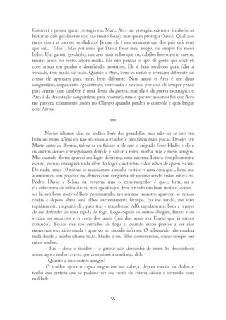 Comecei a pensar quem protegia ele, Mar... Ares me protegia, era meu irmão (e as
historias dele geralmente não são muito boas), mas quem protegia David? Qual dos
meus tios é o parente verdadeiro? Já que ele é um semideus um dos pais dele tem
que ser... “falso”. Mas por mais que David fosse meu amigo, ele sempre foi meio
bobo. Um garoto gordinho, um ano mais velho que eu, cabelos loiros meio ruivos,
muitas acnes no rosto, altura media. Ele não parecia o tipo de gente que você vê
com armas em punho e desafiando monstros. Ele é bem medroso para falar a
verdade, tem medo de tudo. Quanto a Ares, bem os mitos o retratam diferente de
como ele apareceu para mim, bem diferente. Nos mitos o Ares é um deus
sanguinário, impaciente, egocêntrico, estressado e raivoso, por isso ele sempre perde
para Atena (que também é uma deusa da guerra, mas ela é da guerra estratégica e
Ares é da devastação sanguinária, para resumir), mas o que me assustou foi que Ares
me pareceu exatamente assim no Olimpo quando perdeu o controle e quis brigar
com Atena.

                                        ***

        Nesses últimos dias eu andava livre dos pesadelos, mas não sei se isso era
bom ou ruim, afinal eu não via mais o traidor e não tinha mais pistas. Desejei ver
Marte antes de dormir, talvez se eu falasse a ele que o culpado fosse Hades e ele e
os outros deuses conseguissem detê-lo e salvar a mim, minha mãe e meus amigos.
Mas quando dormi apareci em lugar diferente, uma caverna. Estava completamente
escuro, eu não enxergava nada além do fogo, das tochas e dos olhos de quem eu via.
Do nada, umas 10 tochas se ascenderam a minha volta e vi uma cena que... bem, me
atormentou um pouco e me deixou com vergonha até mesmo sendo visão: estava eu,
Pedro, David e Selina na caverna, mas o constrangedor é que... bem, eu e
ela estávamos de mãos dadas, mas aposto que deve ter tido um bom motivo, como...
sei lá, um bom motivo! Bom continuando, um enorme monstro apareceu as nossas
costas e depois abriu seus olhos extremamente laranjas. Eu me vendo, me viro
rapidamente, empurro eles para trás e transformo Alfa rapidamente, bem a tempo
de me defender de uma rajada de fogo. Logo depois os outros chegam, Bruno e os
verdes, os amarelos e o resto dos azuis (um dos azuis era David que já estava
conosco). Todos eles são cercados de fogo e, quando estou prestes a ver eles
morrerem o cenário muda e apareço no mundo inferior. O submundo não mudou
nada desde a minha ultima visão. Hades e seu filho conversavam, como sempre em
meus sonhos.
        – Pai – disse o traidor – o garoto não desconfia de mim. Se desconfiava
antes, agora tenho certeza que conquistei a confiança dele.
        – Quanto a seus outros amigos?
         O traidor ajeita o capuz negro em sua cabeça, depois estrala os dedos e
tenho que certeza que se pudesse ver seu rosto ele estaria sádico e sorrindo com
maldade.


                                         55
 