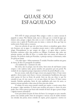 Dez


                Quase sou
               esfaqueado

       FUI ATÉ O campo principal. Meus amigos e todos os outros estavam lá
pegando as armas. Não falaram nada, mas eu sabia que era o cristal da água que
iríamos atrás, porque a alguns dias atrás eu ouvi o traidor dizer, em sonho, que
contava com a ajuda de Poseidon para me matar, e ontem ele disse que hoje era
minha morte. Então tudo se encaixou.
       Aron nos advertiu de que não seria bom colocar as armaduras agora, talvez
nós fossemos cair na água, e a armadura pesaria muito e talvez pudéssemos nos
afogar. Principalmente eu que sempre me afogo, e só agora sabia o motivo.
Poseidon comentou sobre uma profecia no Olimpo. Comentou algo sobre um
príncipe mestiço, um filho de Zeus, e o traidor disse isso ontem, me chamou de
príncipe. Na profecia citada por Poseidon, o príncipe mestiço o destronaria, então
ele queria me matar.
      – Eu odeio água – Selina murmurou. É verdade, Poseidon também não gosta
de Atena, ele deve ter perseguido ela também.
      – Eu também não – murmurei de volta
      Ela sorriu, não sei porque, mas ela sorriu. Aron estava de mal humor (como
sempre) e não explicou nada, apenas mandou nós passarmos por um portal. Na
verdade ele nos empurrou porque empacamos na frente do portal olhando a cena.
      Era um oceano, nada alem de água cercava um pequeno barco. O mar estava
agitado e chovia muito, raios fracos e trovoes extremamente barulhentos dava para
ouvir apenas de ficar na frente do portal. Aron me deu um chute (o que foi
estranho já que ele tem cascos) e eu caí para dentro do barco. O barco estava
imundo. Garrafas quebradas, barris de rum espalhados pelo meio do navio, os
mastros estavam apoiados a duas caixas de ferro para não caírem.
      O volante do navio estava metade comido por cupins, o convés estava cheio
de musgos e algas marinhas. O cheiro mar encobria um pouco o cheiro de peixe
podre, mas o barco parecia que havia sido retirado de baixo da água a pouco tempo
e alguém tentasse remenda-lo.
      Corri para dentro da parte de baixo do barco. Lá conseguia ser pior, imundo,
pratos com comidas podres cheio de mosquitos e moscas, teias de aranha enormes
nas entradas das portas, mesas comidas de cupins, peixes pequenos e mortos no

                                       57
 