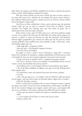 chão. Havia uns quartos com beliches espalhados lá em baixo, a maioria das pessoas
foram se deitar, afinal tínhamos acabado de levantar.
       Não quis arriscar dormir em um navio. Desde que pisei no barco comecei a
me sentir mal, estava sob o domínio de um inimigo, não queria arriscar dormir e
ficar indefeso. Selina pareceu querer a mesma coisa, ela se recusou a dormir embora
ficasse bocejando o tempo todo.
       Aron ficou na chuva conduzindo o barco, outros mestiços que não quiseram
dormir (acho que um ou dois no máximo) foram ficar no beliche, estavam
cansados. Na verdade eles andavam meio que com medo da gente, não se
misturavam muito, ficavam sempre afastados.
       Selina sentou á mesa, antes ela olhou para ver se não havia nenhuma aranha
na mesa ou na cadeira. Ela disse que ela tinha fobia de aranhas desde pequena. Eu
comecei a analisar as coisas que ficavam em cima das prateleiras com lampiões.
Haviam alguns pergaminhos que estavam tão velhos que não deu para ler, outros
estavam molhados, havia também uma caixa molhada, eu abri e tinha umas cartas.
Um baralho antigo mas seco.
       – Sabe jogar pife? – perguntei a Selina
       – Sim, por que? – ela respondeu enquanto bocejava
       – Eu achei cartas, um baralho.
        Eu peguei as cartas e sentei á mesa. Começamos a jogar pife e conversar.
Estava frio, estávamos de armaduras e espadas embainhadas, de frente um pro outro
e bocejando de cinco em cinco minutos jogávamos sem prestar muita atenção.
       – O que você quer ser quando crescer? – perguntei para puxar assunto
       – Eu? Viva – ela disse e sorriu, sorri também. A possibilidade de ficar viva até
crescer e cursar uma faculdade não parecia possível
       – Eu também, mas se você conseguir sobreviver, que profissão quer seguir?
       – Ah, sei lá. Quero trabalhar em alguma coisa que eu entenda, bióloga talvez.
Não marinha, claro.
       – É, interessante, assim você poderia ficar perto das arvores e plantas.
       – E você?
       – Ah... acho que quero ser... na verdade eu não sei. Primeiro tenho que pensar
em sair daqui... acho que talvez vamos ser liberados daqui a alguns dias, eu sonhei...
       – Bati! Ah, desculpa, continue.
       Contei o sonho para ela enquanto dava as cartas. Enquanto contava, confesso
que fiquei com ciúmes, Atena foi até um acampamento e pediu ajuda a um filho de
um de seus maiores inimigos para resgatar a gente (claro que a preocupação dela
não era eu, era Selina) e Ares sequer comunicou um filho dele para me ajudar.
       – Temos que nos manter o máximo de tempo no acampamento porque...
       – Bati!
       – ... se nós sairmos de lá, Dean e os outros não vão nos achar.
       – Espera, conhece ele?



                                          58
 