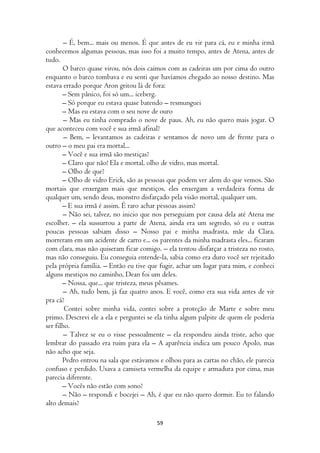 – É, bem... mais ou menos. É que antes de eu vir para cá, eu e minha irmã
conhecemos algumas pessoas, mas isso foi a muito tempo, antes de Atena, antes de
tudo.
       O barco quase virou, nós dois caímos com as cadeiras um por cima do outro
enquanto o barco tombava e eu senti que havíamos chegado ao nosso destino. Mas
estava errado porque Aron gritou lá de fora:
       – Sem pânico, foi só um... iceberg.
       – Só porque eu estava quase batendo – resmunguei
       – Mas eu estava com o seu nove de ouro
        – Mas eu tinha comprado o nove de paus. Ah, eu não quero mais jogar. O
que aconteceu com você e sua irmã afinal?
        – Bem, – levantamos as cadeiras e sentamos de novo um de frente para o
outro – o meu pai era mortal...
       – Você e sua irmã são mestiças?
       – Claro que não! Ela e mortal, olho de vidro, mas mortal.
       – Olho de que?
       – Olho de vidro Erick, são as pessoas que podem ver alem do que vemos. São
mortais que enxergam mais que mestiços, eles enxergam a verdadeira forma de
qualquer um, sendo deus, monstro disfarçado pela visão mortal, qualquer um.
       – E sua irmã é assim. É raro achar pessoas assim?
       – Não sei, talvez, no inicio que nos perseguiam por causa dela até Atena me
escolher. – ela sussurrou a parte de Atena, ainda era um segredo, só eu e outras
poucas pessoas sabiam disso – Nosso pai e minha madrasta, mãe da Clara,
morreram em um acidente de carro e... os parentes da minha madrasta eles... ficaram
com clara, mas não quiseram ficar comigo. – ela tentou disfarçar a tristeza no rosto,
mas não conseguiu. Eu conseguia entende-la, sabia como era duro você ser rejeitado
pela própria família. – Então eu tive que fugir, achar um lugar para mim, e conheci
alguns mestiços no caminho, Dean foi um deles.
       – Nossa, que... que tristeza, meus pêsames.
        – Ah, tudo bem, já faz quatro anos. E você, como era sua vida antes de vir
pra cá?
        Contei sobre minha vida, contei sobre a proteção de Marte e sobre meu
primo. Descrevi ele a ela e perguntei se ela tinha algum palpite de quem ele poderia
ser filho.
        – Talvez se eu o visse pessoalmente – ela respondeu ainda triste, acho que
lembrar do passado era ruim para ela – A aparência indica um pouco Apolo, mas
não acho que seja.
       Pedro entrou na sala que estávamos e olhou para as cartas no chão, ele parecia
confuso e perdido. Usava a camiseta vermelha da equipe e armadura por cima, mas
parecia diferente.
       – Vocês não estão com sono?
       – Não – respondi e bocejei – Ah, é que eu não quero dormir. Eu to falando
alto demais?

                                         59
 