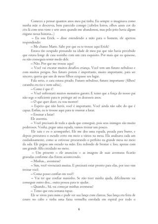 Comecei a pensar quantos anos meu pai tinha. Eu sempre o imaginava como
minha mãe o descrevia, bem parecido comigo (cabelos loiros, olhos azuis cor do
céu lá com seus vinte e sete anos quando me abandonou, mas pelo jeito havia algum
engano nessa historia...)
       – Eu sou Erick. – disse estendendo a mão para o homem, ele apertou
respondendo:
       – Me chamo Marte. Sabe por que eu te trouxe aqui Erick?
       Estava tão ocupado pensando na idade de meu pai que não havia percebido
que estava longe de casa sozinho com um cara esquisito. Por mais que eu quisesse,
eu não conseguia sentir medo dele.
       – Não. Por que me trouxe aqui?
       – Você vai encarar muitos desafios criança. Você tem um futuro nebuloso e
com muitos perigos. Seu futuro porem é importante, muito importante, para ser
sincero, queria que um de meus filhos ocupasse seu lugar.
       Fala serio, o cara estava pirado. Futuro nebuloso, futuro importante (filhos?
caramba era tio e nem sabia).
       – Como é que é?
       – Você enfrentará muitos monstros garoto. E temo que a força do nosso pai
não sege o suficiente para te proteger até os dezesseis anos.
       – O que quer dizer, eu vou morrer?
       – Espero que não herói, você é importante. Você ainda não sabe do que é
capaz. Enfim, eu te trouxe aqui para te ensinar a lutar.
       – Ensinar a lutar?
       Ele assentiu.
       – Você precisará de toda a ajuda que conseguir, pois seus inimigos são muito
poderosos. Venha, pegue uma espada, vamos treinar um pouco.
       Ele saiu e eu o acompanhei. Ele me deu uma espada, pesada para burro, e
depois procurava o escudo certo em meio a vários na mesa. Ela analisava cada um
cuidadosamente, como se estivesse procurando o perfeito na grande mesa no meio
da sala. Ele pegou um escudo na mão. Era redondo de bronze e liso, apenas com
um grande Alfa circulado no meio.
        – Um presente – ele anunciou – as imagens de suas aventuras ficarão
gravadas conforme elas forem acontecendo.
       – Minhas... aventuras?
       – Sim, você vivenciará muitas. E precisará estar pronto para elas, por isso vim
treinar você.
       – Como posso confiar em você?
       – Vai ter que confiar maninho. Se não tiver minha ajuda, dificilmente vai
conseguir outro deu... outra pessoa para te ajudar.
       – Quando... hã, vai começar minhas aventuras?
       – Temo que esta semana rapaz.
       Ele se virou para mim e pude ver sua lança com clareza. Sua lança era feita de
couro no cabo e tinha uma faixa vermelha enrolada em espiral por todo o

                                          6
 