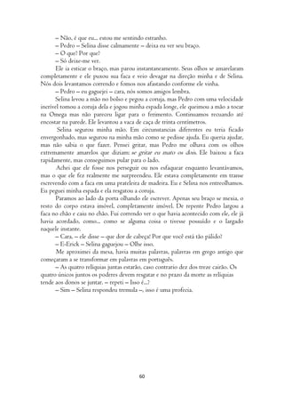 – Não, é que eu... estou me sentindo estranho.
      – Pedro – Selina disse calmamente – deixa eu ver seu braço.
      – O que? Por que?
      – Só deixe-me ver.
       Ele ia esticar o braço, mas parou instantaneamente. Seus olhos se amarelaram
completamente e ele puxou sua faca e veio devagar na direção minha e de Selina.
Nós dois levantamos correndo e fomos nos afastando conforme ele vinha.
      – Pedro – eu gaguejei – cara, nós somos amigos lembra.
      Selina levou a mão no bolso e pegou a coruja, mas Pedro com uma velocidade
incrível tomou a coruja dela e jogou minha espada longe, ele queimou a mão a tocar
na Omega mas não pareceu ligar para o ferimento. Continuamos recuando até
encostar na parede. Ele levantou a vaca de caça de trinta centímetros.
       Selina segurou minha mão. Em circunstancias diferentes eu teria ficado
envergonhado, mas segurou na minha mão como se pedisse ajuda. Eu queria ajudar,
mas não sabia o que fazer. Pensei gritar, mas Pedro me olhava com os olhos
extremamente amarelos que diziam: se gritar eu mato os dois. Ele baixou a faca
rapidamente, mas conseguimos pular para o lado.
       Achei que ele fosse nos perseguir ou nos esfaquear enquanto levantávamos,
mas o que ele fez realmente me surpreendeu. Ele estava completamente em transe
escrevendo com a faca em uma prateleira de madeira. Eu e Selina nos entreolhamos.
Eu peguei minha espada e ela resgatou a coruja.
       Paramos ao lado da porta olhando ele escrever. Apenas seu braço se mexia, o
resto do corpo estava imóvel, completamente imóvel. De repente Pedro largou a
faca no chão e caiu no chão. Fui correndo ver o que havia acontecido com ele, ele já
havia acordado, como... como se alguma coisa o tivesse possuído e o largado
naquele instante.
      – Cara, – ele disse – que dor de cabeça! Por que você está tão pálido?
      – E-Erick – Selina gaguejou – Olhe isso.
       Me aproximei da mesa, havia muitas palavras, palavras em grego antigo que
começaram a se transformar em palavras em português.
      – As quatro relíquias juntas estarão, caso contrario dez dos treze cairão. Os
quatro únicos juntos os poderes devem resgatar e no prazo da morte as relíquias
tende aos donos se juntar. – repeti – Isso é...?
      – Sim – Selina respondeu tremula –, isso é uma profecia.




                                        60
 