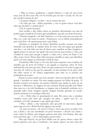 – Mais ou menos, geralmente o espírito habitava o corpo de uma jovem
moça, mas ele deve estar solto, ele foi enviado para nos dar o recado, ele veio nos
dar a profecia através de você.
       – As quatro relíquias – eu disse – são os cristais não são?
       – Eu acho que sim – Selina respondeu –, mas os quatro únicos, você deve
saber que um deles é o traidor não é?
       – Sei. E o prazo da morte?
       Aron invadiu a sala, Selina sentou na prateleira discretamente em cima da
profecia para esconde-la. Eu tentei agir normalmente, mas não sou muito bom ator.
       – Estamos chegando – ele disse friamente e só aí fui notar um corte perto do
olho, ou o corte não estava lá ontem – Preparem-se, vai ser difícil, principalmente
para vocês dois – ele apontou para mim e para Selina.
       Ajeitamos as armaduras de bronze. Braceletes pesados, couraças um tanto
ilustradas com desenhos de espadas, botas de couro com um espaço para guardar
uma faca e sua sola tinha um tipo de dentes para caminhar na lama (imaginei se
alguém pisasse no meu pé com aquilo, não seria nem um pouco bom), o cinto com
a bainha de couro para carregar a espada e o elmo com a viseira em forma T (os
olhos, nariz e boca). Nosso elmo tinha uma pena vermelha no topo, para identificar
quem é de nossa equipe se estivéssemos vendo de cima.
       Transformei Alfa. Pensei se ele seria útil contra serpentes, mas aí lembrei do
arranhão que ele levou do Cérbero e em seguida se recuperou, talvez ele fosse
indestrutível, rezei para que fosse. Pensei no que aconteceria se ele caísse na água em
uma luta, ele voltou no dia que fui capturado, ou não retiraram ele de mim, então
não tinha certeza se ele voltaria magicamente para mim ou se perderia nas
profundezas do oceano.
       Reparei no meu escudo com mais atenção, e havia um desenho alem do Alfa
grande e circulado no centro. Era uma imagem pequena nas linhas da ponta. O
desenho retratava um menino, um menino enfiando uma espada no peito de um
monstro, o Minotauro. As imagens de suas aventuras ficarão gravadas nele, Marte
disse uma vez e era real, literalmente, as imagens iam se formando conforme eu ia
passando pelas coisas. Imaginei quantas imagens ficariam gravadas no escudo,
quantas aventuras eu ia conseguir sobreviver.
       – Aí, – Pedro disse se aproximando de mim. Ele estava com a armadura
completa exceto pelo elmo que carregava nas mãos. – aquela coisa de... ser
assumido, você sabe exatamente o que aquilo quer dizer?
       – Não – admiti –, não exatamente, acho que pode ser uma marca, alguma
marca tipo sol, arco e flecha. Recebeu alguma coisa assim?
       – É, mais ou menos – ele esticou o braço e havia uma marca no pulso. Um
arco e flecha e um rato desenhados em preto levemente – Recebi isso ontem a
noite. Antes de dormir, uma imagem apareceu para mim. Um homem, disse que
estava não hora, que... – ele se interrompeu, pareceu triste.
       Não quis força-lo, seu pai havia falado com ele apenas ontem a noite. Ele
passou quatorze anos sem se manifestar e de repente aparece em uma visão não

                                          62
 