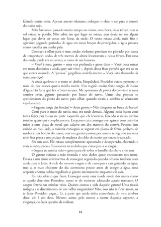 falando muita coisa. Apenas assenti relutante, coloquei o elmo e saí para o convés
do navio sujo.
       Não havíamos passado muito tempo no navio, uma hora, duas talvez, mas o
sol estava se pondo. Não sabia em que lugar eu estava, mas devia ser em algum
lugar que devia ser umas seis horas da tarde. O vento estava ainda mais frio e
agressivo jogando gotículas de água em meus braços desprotegidos, a água passava
como navalha em minha pele.
       Comecei a olhar para o mar, ondas violentas pareciam ter piorado por causa
da tempestade, ondas de três metros de altura levantavam a nossa frente. Em uma
das ondas pude ver um rosto, o rosto de um homem.
       – Você é meu, garoto – uma voz profunda e grave disse – Você ousa entrar
em meus domínios e ainda quer sair vivo? – depois dessa frase percebi que era só eu
que estava ouvindo. A “pessoa” gargalhou maleficamente – Você está abusando da
sorte, mestiço!
       A onda quebrou e o rosto se desfez. Empalideci. Poseidon estava presente, e
mais do que nunca queria minha morte. Um rugido muito forte surgiu de baixo
d’água, tão forte que fez o barco tremer. Me aproximei da ponta do convés e vi uma
sombra preta gigante passando por baixo do navio. Umas dez pessoas se
aproximaram da ponta do navio para olhar, quando viram a sombra se afastaram
rapidamente.
       – Fiquem longe das bordas! – Aron gritou – Não cheguem na beira do barco!
       Corri para o meio do navio, mas era tarde demais. Alguma coisa bateu com
tanta força por baixo na parte esquerda que ela levantou, fazendo o navio inteiro
tombar quase que completamente. Enquanto caía consegui me agarrar com uma das
mãos a uma placa de metal que calçava um dos mastros do convés. Pessoas iam
caindo ao meu lado, a maioria conseguia se segurar em placas de ferro, pedaços de
madeira, nas bordas do navio, mas um garoto passou por mim e se segurou em uma
rede fina presa a um pedaço de madeira do chão do navio que estava levantado.
       Era um azul. Ele estava completamente apavorado e desesperado, chorando e
com as mãos presas firmemente na redinha que começava a se rasgar.
       – Segura na minha mão – gritei para ele sobre o barulho da chuva e do mar
       O garoto esticou a mão tremula e seus dedos quase encostaram nos meus.
Estava a uns cinco centímetros de conseguir segurá-lo quando o barco tombou mais
ainda para o lado. A rede do menino rasgou e ele começou a cair gritando na água,
mas aí o mais chocante do dia aconteceu: pouco antes de atingir a água, uma
serpente enorme subiu engolindo o garoto inteiramente enquanto ele caía.
       Eu não sabia o que fazer. Consegui ouvir uma risada vindo dos mares como
se aquilo divertisse Poseidon, como se ele estivesse adorando aquele massacre. O
sangue ferveu nas minhas veias. Quanto custou a vida daquele garoto? Uma risada
maligna e o divertimento de um velho sanguinário? Não, isso não ia ficar assim, eu
ia fazer Poseidon pagar... Ei, a parte que ainda tinha consciência do meu cérebro
disse, ele é um deus. Mesmo assim, pelo menos a morte daquela serpente, a
vingança, eu fazia questão de realizar.

                                        63
 