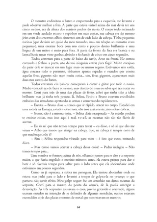 O monstro endireitou o barco o empurrando para a esquerda, me levantei e
pude observar melhor a fera. A parte que estava visível acima do mar devia ter uns
cinco metros, era da altura dos mastros podres do navio. O corpo todo escamado
em um verde azulado escuro e espinhos em suas costas, sua cabeça era do mesmo
jeito com dois enormes olhos cinzentos um de cada lado da cabeça. Tinha pequenas
narinas (que deviam ser quase do meu tamanho, mas em relação ao monstro eram
pequenas), uma enorme boca com uns cento e poucos dentes brilhantes e uma
língua de um metro e meio para fora. A parte da frente da fera era branca e na
lateral havia umas vinte guelras abrindo e fechando de cinco em cinco segundos.
       Todos correram para a parte de baixo do navio, Aron na frente. Ele entrou
correndo e fechou a porta, não deixou ninguém entrar para fugir. Muito corajoso
da parte dele se trancar em um lugar mais ou menos seguro. Estávamos sem saída,
água cercava todo o perimeto, tínhamos apenas espadas e escudos que contra
aquelas feras gigantes não eram muita coisa... sim, feras gigantes, apareceram mais
duas nos cantos do barco.
       Todos entraram em pânico, começaram a correr e gritar por todo o navio.
Minha vontade era de fazer o mesmo, mas dentro de mim eu sabia que era matar ou
morrer. Corri para trás de uma das placas de ferro, achei que tinha tido a ideia
brilhante mas já tinha três pessoas lá. Selina, Pedro e Bruno estavam encolhidos
embaixo das armaduras apertando as armas e conversando rapidamente.
       – Escuta, – Bruno disse – temos que ir rápido, atacar no corpo. Estudei em
uma escola na Europa, estudei sobre isso, não isso exatamente, mas sobre cobras.
       – Bruno, não é a mesma coisa. – Selina dizia exasperada – As escolas podem
te ensinar coisas, mas isso aqui é real, r-e-a-l, as escamas não são tão fáceis de
acertar.
       – Eu só sei que não temos tempo para testar – eu disse, e só aí que eles me
viram – Acho que temos que atingir na cabeça, tipo, na cabeça é sempre certo de
que machuque, não é?
        – Sim – Selina respondeu virando para mim – é isto que estou tentando
dizer.
        – Mas como vamos acertar a cabeça dessa coisa? – Pedro indagou – Não
temos tempo para...
       Uma sombra se formou acima de nós, olhamos juntos para o alto e a serpente
maior, a que havia engolido o menino minutos antes, ela estava pronta para dar o
bote e só tivemos tempo para saltar para o lado antes que ela abocanhasse onde
estávamos em poucos segundos.
       Como eu já esperava, a cobra me perseguiu. Ela tentou abocanhar onde eu
estava mas pulei para o lado e levantei a tempo de golpea-la no pescoço o que
pareceu não surtir efeito. Meu golpe sequer fez um arranhão nas duras escamas da
serpente. Corri para o mastro da ponta do convés, de lá podia enxergar a
devastação. As três serpentes causavam o caos, jovens gritando e correndo, alguns
usavam escudos na intenção de se defender de algumas mordidas, outros estavam
escondidos atrás das placas enormes de metal que sustentavam os mastros.

                                        64
 
