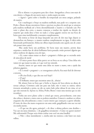 Ela se afastou e se preparou para dar o bote. Arreganhou a boca com mais de
cem dentes e a língua de um metro meio e ainda cuspiu em mim.
       – Agora! – gritei sobre o barulho da tempestade aos meus amigos, pulando
do mastro.
       Caí e machuquei o braço na madeira molhada, mas pude ver a serpente cair.
Pedro e Bruno deram encontroes fortes e precisos na placa de metal que se arrastou
pela madeira molhada até a beira desestabilizando o mastro e o fazendo cair. Por
sorte o plano deu certo, o mastro começou a tombar tão rápido na direção da
serpente que ainda dava o bote no nada e a lança gigante cravou em sua boca de
baixo para cima imobilizando o monstro completamente.
       Ela tentou se livrar da lança lançando um urro de dor mas logo depois se
desmanchou em fumaça e o mastro tombou completamente na água. A ideia tinha
funcionado perfeitamente, Selina me olhou impressionada com aquela cara de como
não pensei nisso antes?.
        Mas ainda havia um problema. Só havia mais um mastro, porem duas
serpentes e minha fase de ideias brilhantes havia passado, então procurei alguém que
talvez soubesse de alguma coisa do tipo.
       – Ei, como vamos matar as duas? – perguntei a Selina que se escondia atrás
de uma placa de metal
       – O único ponto fraco delas parece ser na boca ou na cabeça. Uma delas nós
vamos ter que matar na mão, se é que você me entende.
       Assenti, íamos ter que matar uma delas no mano a mano, sem a ajuda das
pilastras gigantes.
       – E o cristal – perguntei –, se conseguimos acha-lo, fica mais fácil de derrotar
a terceira.
       – Oh céus Erick, o que deu em você hoje?!
       – O que?
       – É brilhante, temos que encontrar antes de... abaixa!
       Me abaixei bem na hora que o bicho se lançou de boca aberta na altura de
nossas cabeças. Corremos cada um para um lado, não vi mais os outros, talvez
tivessem arrombado a porta, ou ido ao outro lado pelas tabuas lá em cima, só sei
que não estavam lá. Apenas eu, Selina, Pedro, Bruno e mais uma menina que eu não
reconheci.
       Tinha um novo plano: achar o cristal que estava, provavelmente, com uma
das cobras e destruir a outra com os poderes marinhos. Comecei a analisar as cobras
enquanto elas abocanhavam a esmo o navio inteiro que começava a querer afundar.
O rosto do deus dos mares reapareceu em uma onda, gargalhando com sua voz má
em minha mente.
       – O que me diz agora, príncipe? – ele disse a ultima palavra com desdém –
Vai cair em meus domínios. – ele gargalhou novamente – Como vai querer morrer?
Me enfrentando? Porque seria ótimo acabar com você em uma batalha!
       – Não – disse mentalmente –, minha mãe me ensinou a não bater nos mais
velhos.

                                          66
 