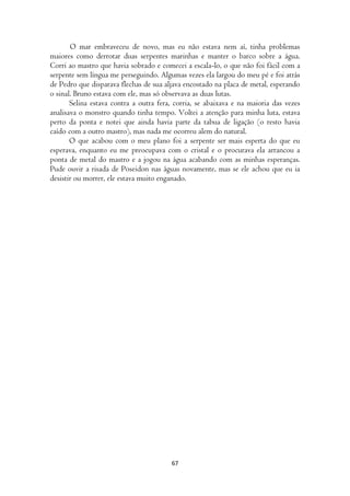O mar embraveceu de novo, mas eu não estava nem aí, tinha problemas
maiores como derrotar duas serpentes marinhas e manter o barco sobre a água.
Corri ao mastro que havia sobrado e comecei a escala-lo, o que não foi fácil com a
serpente sem língua me perseguindo. Algumas vezes ela largou do meu pé e foi atrás
de Pedro que disparava flechas de sua aljava encostado na placa de metal, esperando
o sinal. Bruno estava com ele, mas só observava as duas lutas.
       Selina estava contra a outra fera, corria, se abaixava e na maioria das vezes
analisava o monstro quando tinha tempo. Voltei a atenção para minha luta, estava
perto da ponta e notei que ainda havia parte da tabua de ligação (o resto havia
caído com a outro mastro), mas nada me ocorreu alem do natural.
       O que acabou com o meu plano foi a serpente ser mais esperta do que eu
esperava, enquanto eu me preocupava com o cristal e o procurava ela arrancou a
ponta de metal do mastro e a jogou na água acabando com as minhas esperanças.
Pude ouvir a risada de Poseidon nas águas novamente, mas se ele achou que eu ia
desistir ou morrer, ele estava muito enganado.




                                        67
 