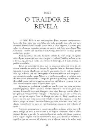 Doze


              O traidor se
                 revela

         EU NÃO TINHA mais nenhum plano. Estava surpreso comigo mesmo,
havia tido duas ideias que nem Selina não tinha pensado, mas acho que meu
momento Einstein havia acabado. Ainda havia as duas serpentes e o cristal para
achar. Eu achava que os poderes estavam na maior, a mais forte, a sem língua. Não
havia nada a recorrer alem da minha espada, Omega, então resolvi usa-la (já que era
minha única opção).
        Ainda equilibrado em cima da mastro ao lado das redes desejei ter alguma
coisa, alguma arma a mais, mas estava na água, era tudo de Poseidon, a chuva, o mar
o trovão... opa, espera, o trovão não, o trovão é do meu pa... é de Zeus, e talvez eu
pudesse controla-lo.
        Tentei me concentrar no raio, mas era impossível com uma cobra de seis
metros tentando me morder de dez em dez segundos. Bem, eu disse mentalmente
(caramba eu estava falando com um raio?), seria muito bom se você me ajudasse
sabe, tipo acabando com uma das serpentes. Os céus se nublaram mais um pouco e
um raio caiu em minha espada. Não sei se o raio havia ouvido ou se eu falasse com
ele, mas caiu na minha espada. O choque foi passando por Omega até mim, senti a
eletricidade passar pelo meu corpo, meus cabelos molhados se eriçaram, e eu me
senti instantaneamente ótimo. Poderoso, bem, capaz.
        Agi como um profissional treinado por uns dez anos para matar serpentes
marinhas gigantes e ferozes. Encarei o monstro, ela rosnou e me atacou, pulei e cai
em cima de sua cabeça cravando Omega na parte acima da narina entre os olhos. A
fera gritou de forma estranha e começou a se balançar de um lado para o outro sem
parar, tive que me segurar firme em Omega para não cair. Tirei a espada de seu
rosto e caí em suas costas (quase fui cortado por um dos espinhos, só não fui
fatiado porque os “dentes” da minha bota se grudaram neles antes de eu cair), e vi
alguma coisa diferente em meio aos espinhos enormes, uma coisa azul brilhante. O
cristal.
        Tentei me aproximar mas o monstro mergulhou na água e só tive tempo de
cravar Omega em meio a suas escamas e me segurar novamente. Abri os olhos
embaixo da água o que não fui muito inteligente de minha parte já que estava no
mar e a água é salgada. Por um momento tive medo que o bicho não retornasse a
superfície, que eu morresse ali afogado, mas aí alguma coisa o fez voltar, uma

                                         68
 