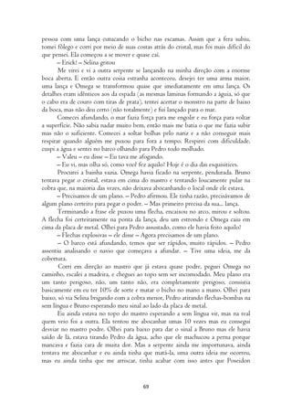 pessoa com uma lança cutucando o bicho nas escamas. Assim que a fera subiu,
tomei fôlego e corri por meio de suas costas atrás do cristal, mas foi mais difícil do
que pensei. Ela começou a se mover e quase caí.
      – Erick! – Selina gritou
       Me virei e vi a outra serpente se lançando na minha direção com a enorme
boca aberta. E então outra coisa estranha aconteceu, desejei ter uma arma maior,
uma lança e Omega se transformou quase que imediatamente em uma lança. Os
detalhes eram idênticos aos da espada (as mesmas laminas formando a águia, só que
o cabo era de couro com tiras de prata), tentei acertar o monstro na parte de baixo
da boca, mas não deu certo (não totalmente) e fui lançado para o mar.
       Comecei afundando, o mar fazia força para me engolir e eu força para voltar
a superfície. Não sabia nadar muito bem, então mais me batia o que me fazia subir
mas não o suficiente. Comecei a soltar bolhas pelo nariz e a não conseguir mais
respirar quando alguém me puxou para fora a tempo. Respirei com dificuldade,
cuspi a água e sentei no barco olhando para Pedro todo molhado.
      – Valeu – eu disse – Eu tava me afogando.
      – Eu vi, mas olha só, como você fez aquilo? Hoje é o dia das esquisitices.
       Procurei a bainha vazia. Omega havia ficado na serpente, pendurada. Bruno
tentava pegar o cristal, estava em cima do mastro e tentando loucamente pular na
cobra que, na maioria das vezes, não deixava abocanhando o local onde ele estava.
      – Precisamos de um plano. – Pedro afirmou. Ele tinha razão, precisávamos de
algum plano certeiro para pegar o poder. – Mas primeiro precisa da sua... lança.
       Terminando a frase ele puxou uma flecha, encaixou no arco, mirou e soltou.
A flecha foi certeiramente na ponta da lança, deu um estrondo e Omega caiu em
cima da placa de metal. Olhei para Pedro assustado, como ele havia feito aquilo?
      – Flechas explosivas – ele disse – Agora precisamos de um plano.
       – O barco está afundando, temos que ser rápidos, muito rápidos. – Pedro
assentiu analisando o navio que começava a afundar. – Tive uma ideia, me da
cobertura.
       Corri em direção ao mastro que já estava quase podre, peguei Omega no
caminho, escalei a madeira, e cheguei ao topo sem ser incomodado. Meu plano era
um tanto perigoso, não, um tanto não, era completamente perigoso, consistia
basicamente em eu ter 10% de sorte e matar o bicho no mano a mano. Olhei para
baixo, só via Selina brigando com a cobra menor, Pedro atirando flechas-bombas na
sem língua e Bruno esperando meu sinal ao lado da placa de metal.
       Eu ainda estava no topo do mastro esperando a sem língua vir, mas na real
quem veio foi a outra. Ela tentou me abocanhar umas 10 vezes mas eu consegui
desviar no mastro podre. Olhei para baixo para dar o sinal a Bruno mas ele havia
saído de lá, estava tirando Pedro da água, acho que ele machucou a perna porque
mancava e fazia cara de muita dor. Mas a serpente ainda me importunava, ainda
tentava me abocanhar e eu ainda tinha que matá-la, uma outra ideia me ocorreu,
mas eu ainda tinha que me arriscar, tinha acabar com isso antes que Poseidon


                                         69
 